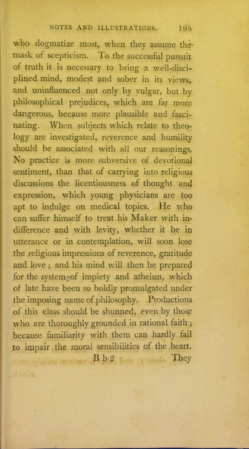 who dogmatize most, when they assume the- mask of scepticism. To the successful pursuit of truth it is necessary to bring a well-disci- plined mind, modest and sober in its views, and uninfluenced not only by vulgar, but by philosophical prejudices, which are far more dangerous, because more plausible and fasci- nating. When subjects which relate to theo- logy are investigated, reverence and humility should be associated with all our reasonings, No practice is more subversive of devotional sentiment, than that of carrying into religious discussions the licentiousness of thought and expression, which young physicians are too apt to indulge on medical topics. He who can surfer himself to treat his Maker with in- difference and with levity, whether it be in utterance or in contemplation, will soon lose the religious impressions of reverence, gratitude and love ; and his mind will then be prepared for the system of impiety and atheism, which of late have been so boldly promulgated under the imposing name of philosophy. Productions of this class should be shunned, even by those who are thoroughly grounded in rational faith ; because familiarity with them can hardly fail to impair the moral sensibilities of the heart. B b 2 They