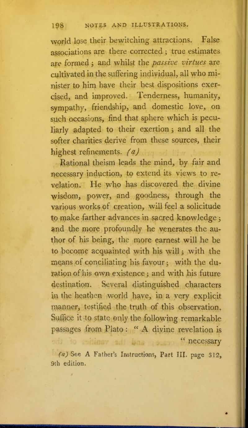 world lose their bewitching attractions. False associations are there corrected ; true estimates are formed ; and whilst the passive virtues are cultivated in the suffering individual, all who mi- nister to him have their best dispositions exer- cised, and improved. Tenderness, humanity, sympathy, friendship, and domestic love, on such occasions, find that sphere which is pecu- liarly adapted to their exertion; and all the softer charities derive from these sources, their highest refinements, (a) Rational theism leads the mind, by fair and necessary induction, to extend its views to re- velation. He who has discovered the divine wisdom, power, and goodness, through the various works of creation, will feel a solicitude to make farther advances in sacred knowledge; and the more profoundly he venerates the au- thor of his being, the more earnest will he be to become acquainted with his will; with the means of conciliating his favour; with the du- ration of his own existence; and with his future destination. Several distinguished characters in the heathen world have, in a very explicit manner, testified the truth of this observation. Suffice it to state only the following remarkable passages from Plato :  A divine revelation is  necessary (a) See A Father's Instructions, Part III. page 312, 9th edition.