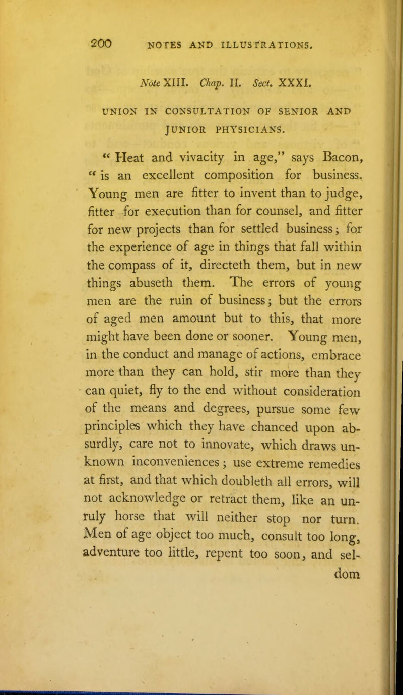 Note XIII. Chap. II. Sect. XXXI. UNION IN CONSULTATION OF SENIOR AND JUNIOR PHYSICIANS.  Heat and vivacity in age, says Bacon, w is an excellent composition for business. Young men are fitter to invent than to judge, fitter for execution than for counsel, and fitter for new projects than for settled business ■> for the experience of age in things that fall within the compass of it, directeth them, but in new things abuseth them. The errors of young men are the ruin of business •> but the errors of aged men amount but to this, that more might have been done or sooner. Young men, in the conduct and manage of actions, embrace more than they can hold, stir more than they can quiet, fly to the end without consideration of the means and degrees, pursue some few principles which they have chanced upon ab- surdly, care not to innovate, which draws un- known inconveniences ; use extreme remedies at first, and that which doubleth all errors, will not acknowledge or retract them, like an un- ruly horse that will neither stop nor turn. Men of age object too much, consult too long, adventure too little, repent too soon, and sel- dom