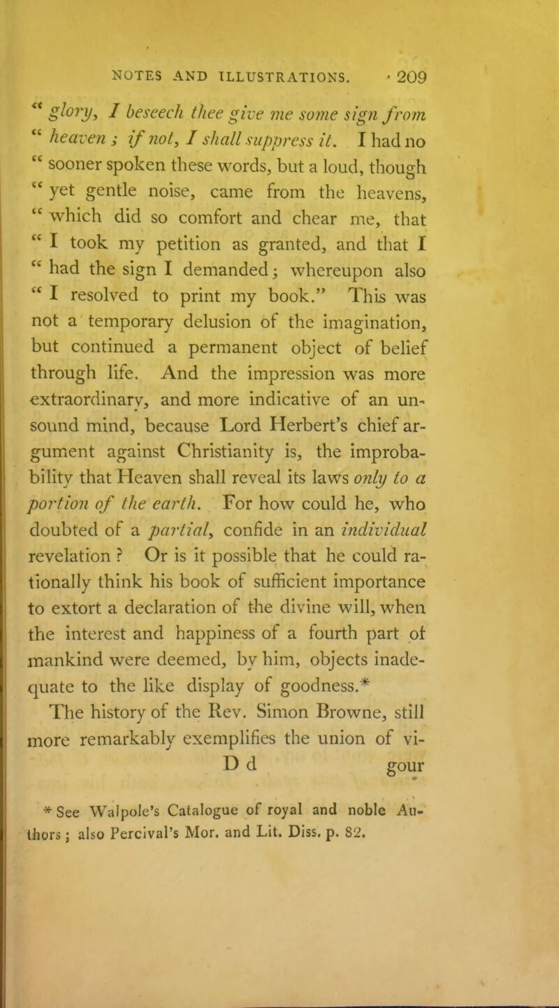  glory* I beseech thee give me some sign from  heaven ; if not, I shall suppress it. I had no  sooner spoken these words, but a loud, though ** yet gentle noise, came from the heavens,  which did so comfort and chear me, that  I took my petition as granted, and that I  had the sign I demanded; whereupon also  I resolved to print my book. This was not a temporary delusion of the imagination, but continued a permanent object of belief through life. And the impression was more extraordinarv, and more indicative of an un- sound mind, because Lord Herbert's chief ar- gument against Christianity is, the improba- bility that Heaven shall reveal its laws only to a portion of the earth. For how could he, who doubted of a partial, confide in an individual revelation ? Or is it possible that he could ra- tionally think his book of sufficient importance to extort a declaration of the divine will, when the interest and happiness of a fourth part ot mankind were deemed, by him, objects inade- quate to the like display of goodness.* The history of the Rev. Simon Browne, still more remarkably exemplifies the union of vi- D d gour * See Walpole's Catalogue of royal and noble Au- thors ; also Pcrcival's Mor. and Lit. Diss. p. 82.