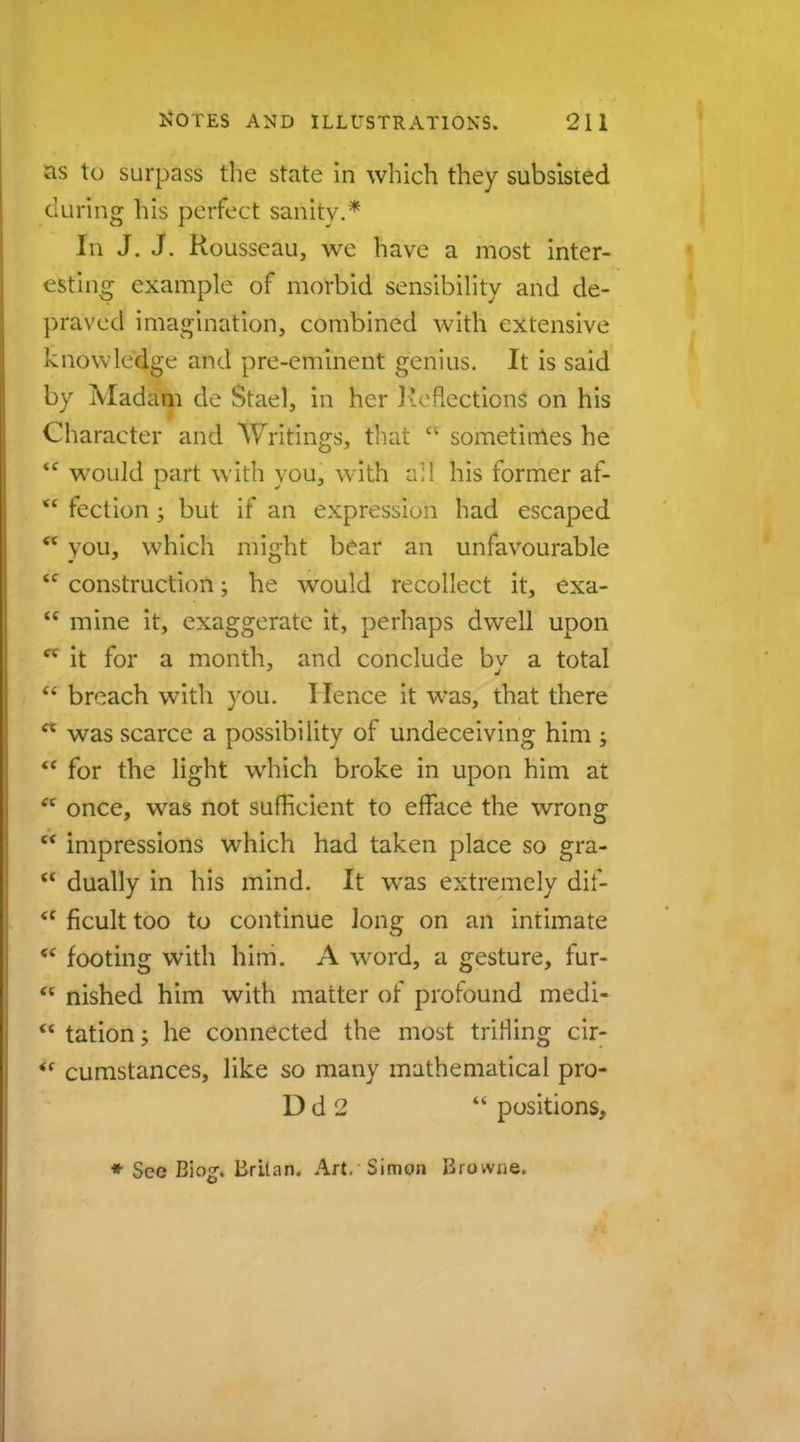 as to surpass the state in which they subsisted during his perfect sanity.* In J. J. Rousseau, we have a most inter- esting example of morbid sensibility and de- praved imagination, combined with extensive knowledge and pre-eminent genius. It is said by Madam de Stael, in her Reflections on his Character and Writings, that * sometimes he  would part with you, with all his former af-  fection ; but if an expression had escaped you, which might bear an unfavourable  construction; he would recollect it, exa- u mine it, exaggerate it, perhaps dwell upon * it for a month, and conclude bv a total  breach with you. Hence it was, that there  was scarce a possibility of undeceiving him j  for the light which broke in upon him at  once, was not sufficient to efface the wrong  impressions which had taken place so gra-  dually in his mind. It was extremely dif-  ficult too to continue Ions: on an intimate <c footing with him. A word, a gesture, fur-  nished him with matter of profound medi-  tation; he connected the most triHing cir-  cumstances, like so many mathematical pro- D d J  positions, * See Biog. Brltan. Art. Simon Browne.