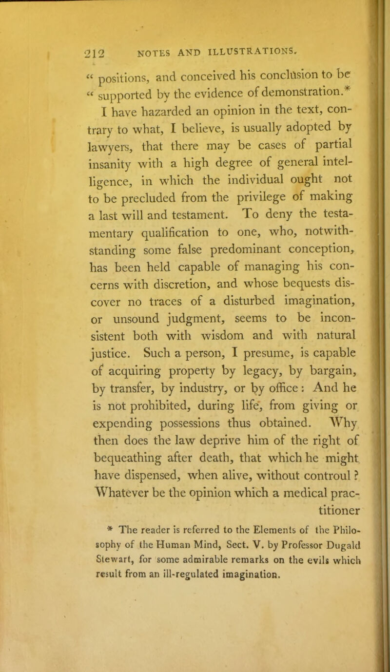  positions, and conceived his conclusion to be  supported by the evidence of demonstration .* I have hazarded an opinion in the text, con- trary to what, I believe, is usually adopted by lawyers, that there may be cases of partial insanity with a high degree of general intel- ligence, in which the individual ought not to be precluded from the privilege of making a last will and testament. To deny the testa- mentary qualification to one, who, notwith- standing some false predominant conception, has been held capable of managing his con- cerns with discretion, and whose bequests dis- cover no traces of a disturbed imagination, or unsound judgment, seems to be incon- sistent both with wisdom and with natural justice. Such a person, I presume, is capable of acquiring property by legacy, by bargain, by transfer, by industry, or by office : And he is not prohibited, during life, from giving or expending possessions thus obtained. Why then does the law deprive him of the right of bequeathing after death, that which he might have dispensed, when alive, without controul ? Whatever be the opinion which a medical prac- titioner * The reader is referred to the Elements of the Philo- sophy of the Human Mind, Sect. V. by Professor Dugakl Stewart, for some admirable remarks on the evils which result from an ill-regulated imagination.