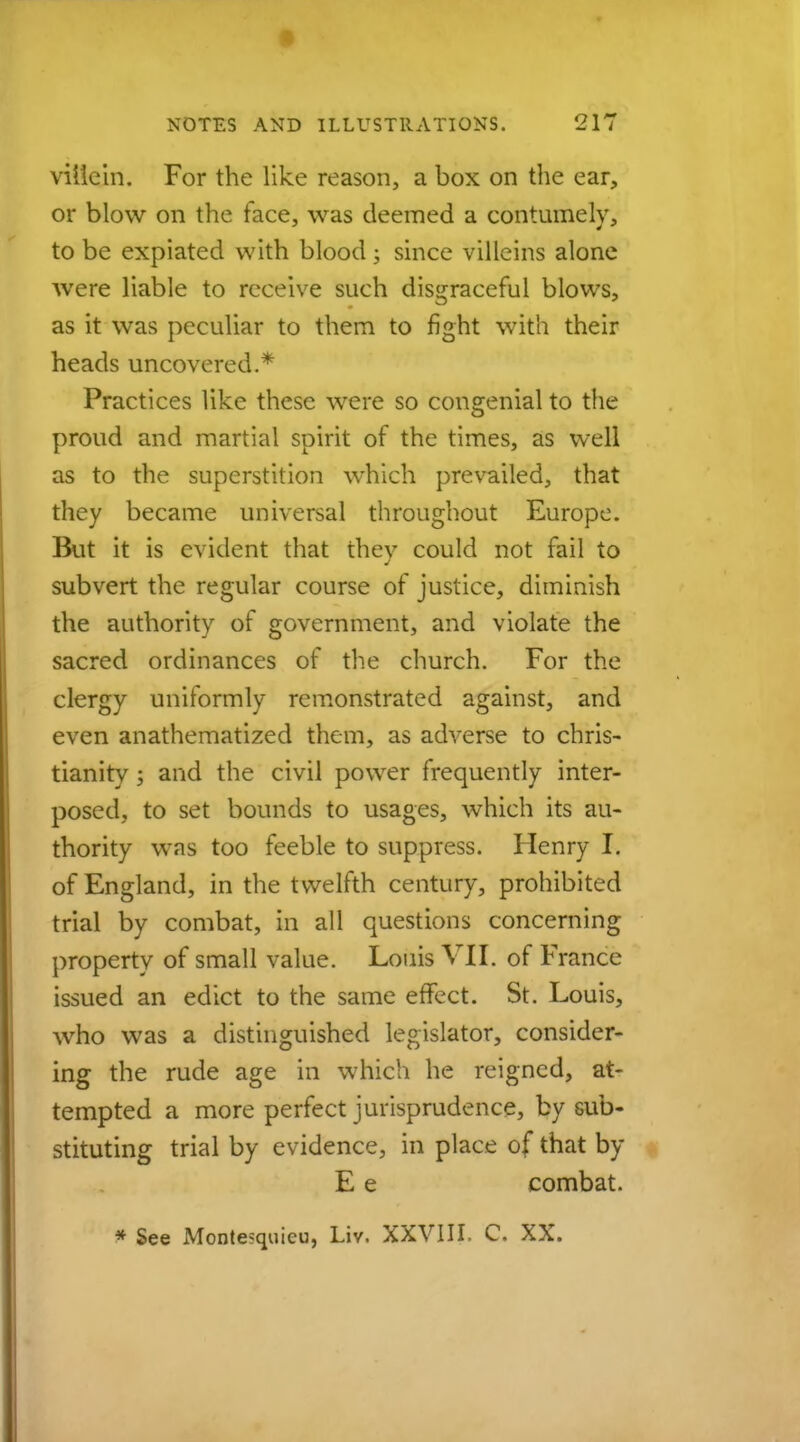 villein. For the like reason, a box on the ear, or blow on the face, was deemed a contumely, to be expiated with blood; since villeins alone were liable to receive such disgraceful blows, as it was peculiar to them to fight with their heads uncovered.* Practices like these were so congenial to the proud and martial spirit of the times, as well as to the superstition which prevailed, that they became universal throughout Europe. But it is evident that they could not fail to subvert the regular course of justice, diminish the authority of government, and violate the sacred ordinances of the church. For the clergy uniformly remonstrated against, and even anathematized them, as adverse to Chris- tianity ; and the civil power frequently inter- posed, to set bounds to usages, which its au- thority was too feeble to suppress. Henry I. of England, in the twelfth century, prohibited trial by combat, in all questions concerning property of small value. Louis VII. of France issued an edict to the same effect. St. Louis, who was a distinguished legislator, consider- ing the rude age in which he reigned, at- tempted a more perfect jurisprudence, by sub- stituting trial by evidence, in place of that by E e combat. * See Montesquieu, Liv. XXVIII, C. XX.