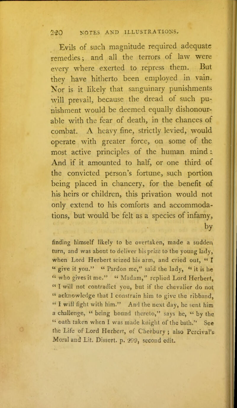 Evils of such magnitude required adequate remedies; and all the terrors of law were every where exerted to repress them. But they have hitherto been employed in vain. Nor is it likely that sanguinary punishments will pre vail, because the dread of such pu- nishment would be deemed equally dishonour- able with the fear of death, in the chances of combat. A heavy fine, strictly levied, would operate with greater force, on some of the most active principles of the human mind : And if it amounted to half, or one third of the convicted person's fortune, such portion being placed in chancery, for the benefit of his heirs or children, this privation would not only extend to his comforts and accommoda- tions, but would be felt as a species of infamy, by finding himself likely to be overtaken, made a sudden turn, and was about to deliver his prize to the young lad)', when Lord Herbert seized his arm, and cried out,  I  give it you.  Pardon me, said the lady,  it is he a who gives it me. « Madam, replied Lord Herbert, 41 I will not contradict you, but if the chevalier do not  acknowledge that I constrain him to give the ribband,  I will fight with him. And the next day, he sent him a challenge,  being bound thereto, says he,  by the  oath taken when I was made knight of the bath. See the Life of Lord Herbert, of Cherbury ; also Percival's Moral and Lit. Dissert, p. 299, second edit.