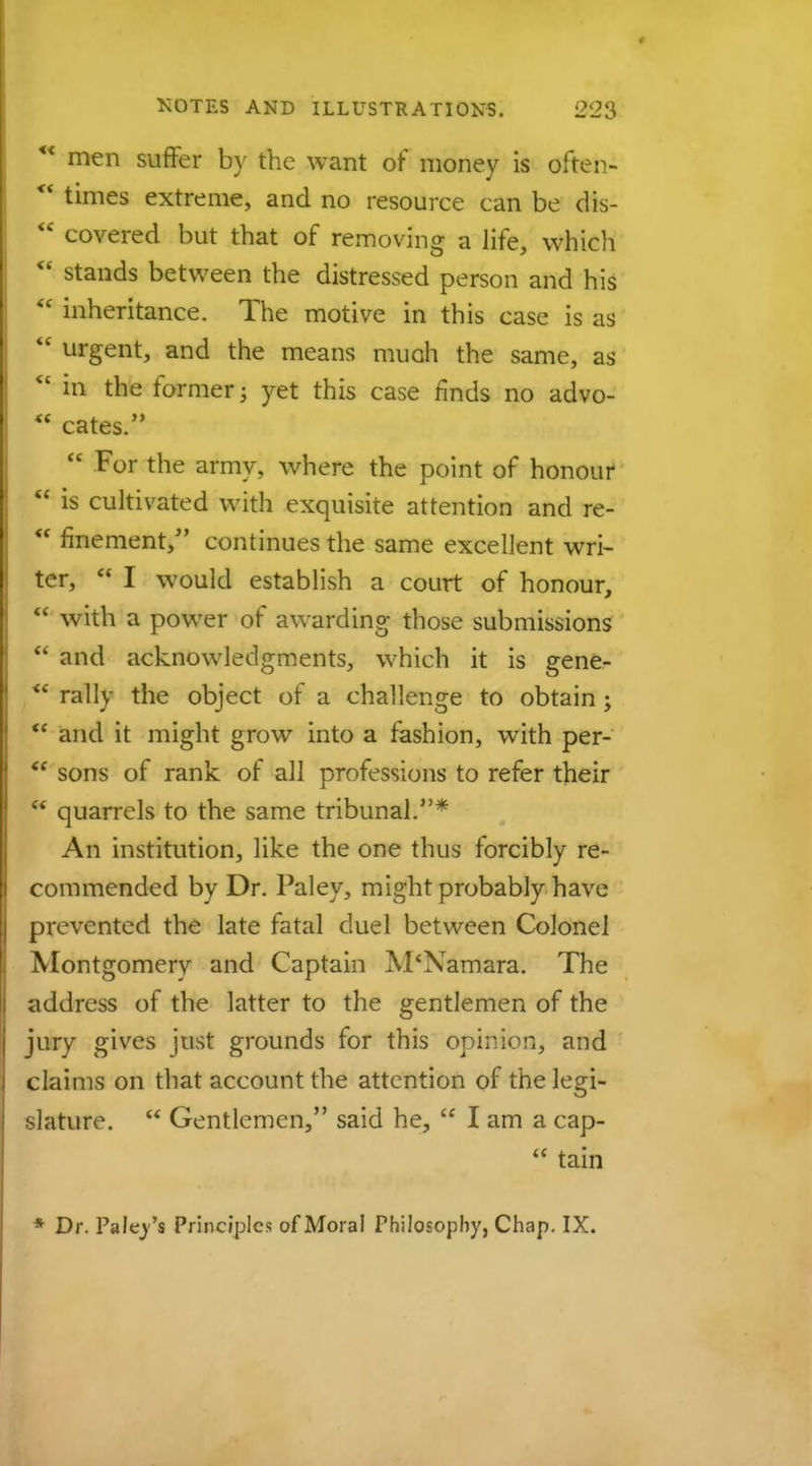 ** men suffer by the want of money is often- ** times extreme, and no resource can be clis-  covered but that of removing a life, which  stands between the distressed person and his  inheritance. The motive in this case is as <e urgent, and the means muah the same, as  in the former; yet this case rinds no advo-  cates.  For the army, where the point of honour  is cultivated with exquisite attention and re-  fmement, continues the same excellent wri- ter,  I would establish a court of honour,  with a power of awarding those submissions  and acknowledgments, which it is gene- *' rally the object of a challenge to obtain ;  and it might grow into a fashion, with per- <f sons of rank of all professions to refer their  quarrels to the same tribunal.* An institution, like the one thus forcibly re- commended by Dr. Paley, might probably have prevented the late fatal duel between Colonel Montgomery and Captain M'Namara. The address of the latter to the gentlemen of the jury gives just grounds for this opinion, and claims on that account the attention of the legi- slature.  Gentlemen, said he,  I am a cap-  tain * Dr. Paley's Principles of Moral Philosophy, Chap. IX.