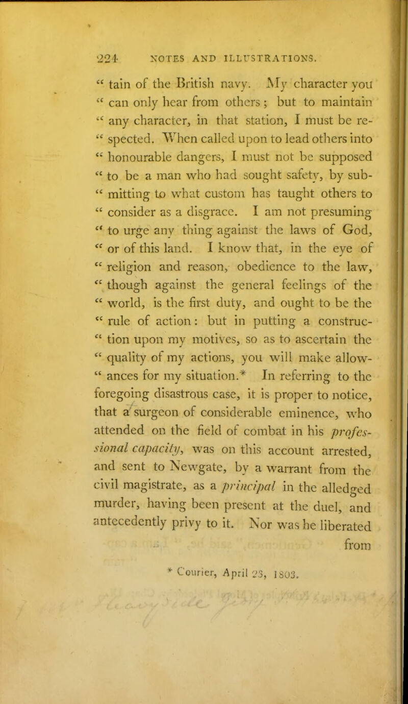 tain of the British navy. My character you  can only hear from others ; but to maintain  any character, in that station, I must be re-  spected. When called upon to lead others into  honourable dangers, I must not be supposed  to be a man who had sought safety, by sub-  mitting to what custom has taught others to  consider as a disgrace. I am not presuming fi to urge any tiling against the laws of God,  or of this land. I know that, in the eve of  religion and reason, obedience to the law,  though against the general feelings of the  world, is the first duty, and ought to be the  rule of action: but in putting a construc-  tion upon my motives, so as to ascertain the  quality of my actions, you will make allow-  ances for my situation.* In referring to the foregoing disastrous case, it is proper to notice, that a surgeon of considerable eminence, who attended on the field of combat in his profes- sional capacity, was on this account arrested, and sent to Newgate, by a warrant from the civil magistrate, as a principal in the alledged murder, having been present at the duel, and antecedently privy to it. Nor was he liberated from