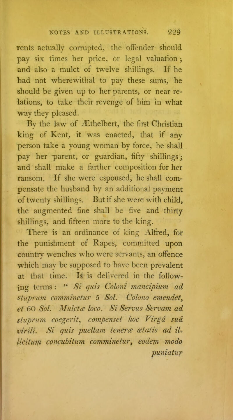 rents actually corrupted, the offender should pay six times her price, or legal valuation; and also a mulct of twelve shillings. If he had not wherewithal to pay these sums, he should be given up to her parents, or near re- lations, to take their revenge of him in what way they pleased. By the law of iEthelbert, the first Christian king of Kent, it was enacted, that if any person take a young woman by force, he shall pay her parent, or guardian, fifty shillings ^ and shall make a farther composition for her ransom. If she were espoused, he shall com- pensate the husband by an additional payment of twenty shillings. But if she were with child, the augmented fine shall be five and thirty shillings, and fifteen more to the king. There is an ordinance of ^ing Alfred, for the punishment of Rapes, committed upon countrv wenches who were servants, an offence which may be supposed to have been prevalent at that time. Is is delivered in the follow- ing terms :  Si quis Coloni mancipium ad stuprum comminetur 5 Sol. Colono emendet> et 60 -5b/. Mulcicc loco. Si Servus Servam ad stuprum coegerit, compenset hoc Virgd sua virili. Si quis pucllam tenera cetatis ad iU lie Hum concubiium comminetur, eodem modo puniatur