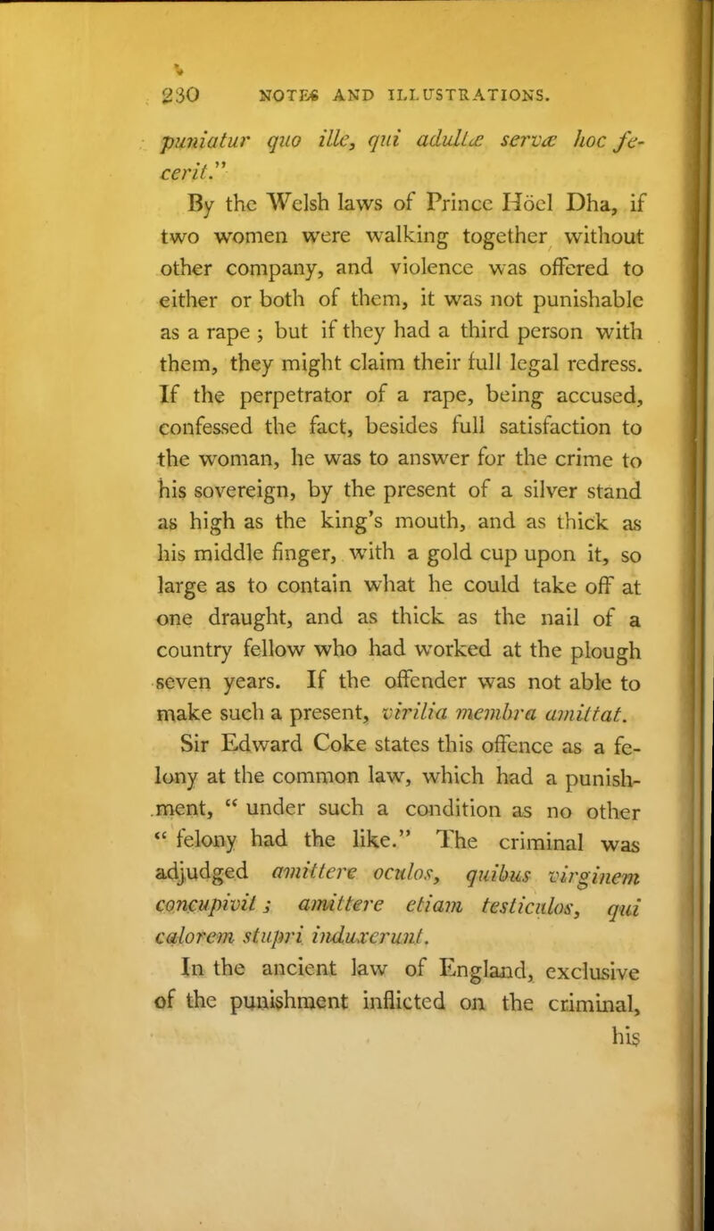 puniatur quo ilk, qui adulicc servo: hoc fa- cer it. By the Welsh laws of Prinec Hoel Dha, if two women were walking together without other company, and violence was offered to either or both of them, it was not punishable as a rape ; but if they had a third person with them, they might claim their full legal redress. If the perpetrator of a rape, being accused, confessed the fact, besides full satisfaction to the woman, he was to answer for the crime to his sovereign, by the present of a silver stand as high as the king's mouth, and as thick as his middle finger, with a gold cup upon it, so large as to contain what he could take off at one draught, and as thick as the nail of a country fellow who had worked at the plough seven years. If the offender was not able to make such a present, virilia membra amiitat. Sir Edward Coke states this offence as a fe- lony at the common law, which had a punish- ment,  under such a condition as no other  felony had the like. The criminal was adjudged amittere ocalos, quihus virginem concupivil; amittere etiam tesliculos, qui calorem stupri induxcrunl. In the ancient law of England, exclusive of the punishment inflicted on the criminal, his