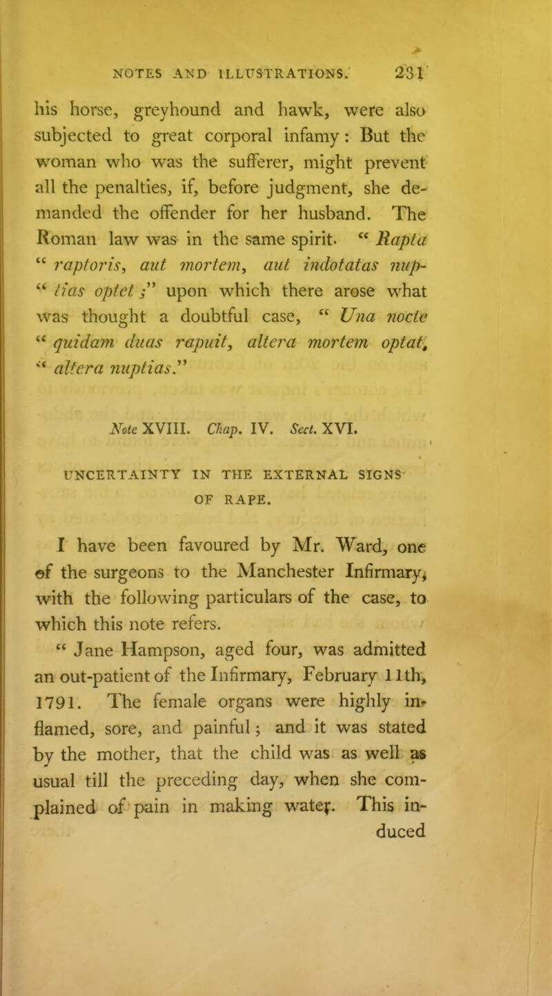 his horse, greyhound and hawk, were also subjected to great corporal infamy : But the woman who was the sufferer, might prevent all the penalties, if, before judgment, she de- manded the offender for her husband. The Roman law was in the same spirit.  Rapt a  raptoris, aut mortem, aut indotatas nup-  lias optet $ upon which there arose what was thought a doubtful case,  Una node M qui dam duas rapuit, altera mortem optat, *■ altera nuptias. Note XVIII. Chap. IV. Sect. XVI. UNCERTAINTY IN THE EXTERNAL SIGNS OF RAPE. I have been favoured by Mr. Ward, one of the surgeons to the Manchester Infirmary, with the following particulars of the case, to which this note refers.  Jane Hampson, aged four, was admitted an out-patient of the Infirmary, February 11 th, 1791. The female organs were highly h> flamed, sore, and painful; and it was stated by the mother, that the child was as well as usual till the preceding day, when she com- plained of pain in making water. This in- duced