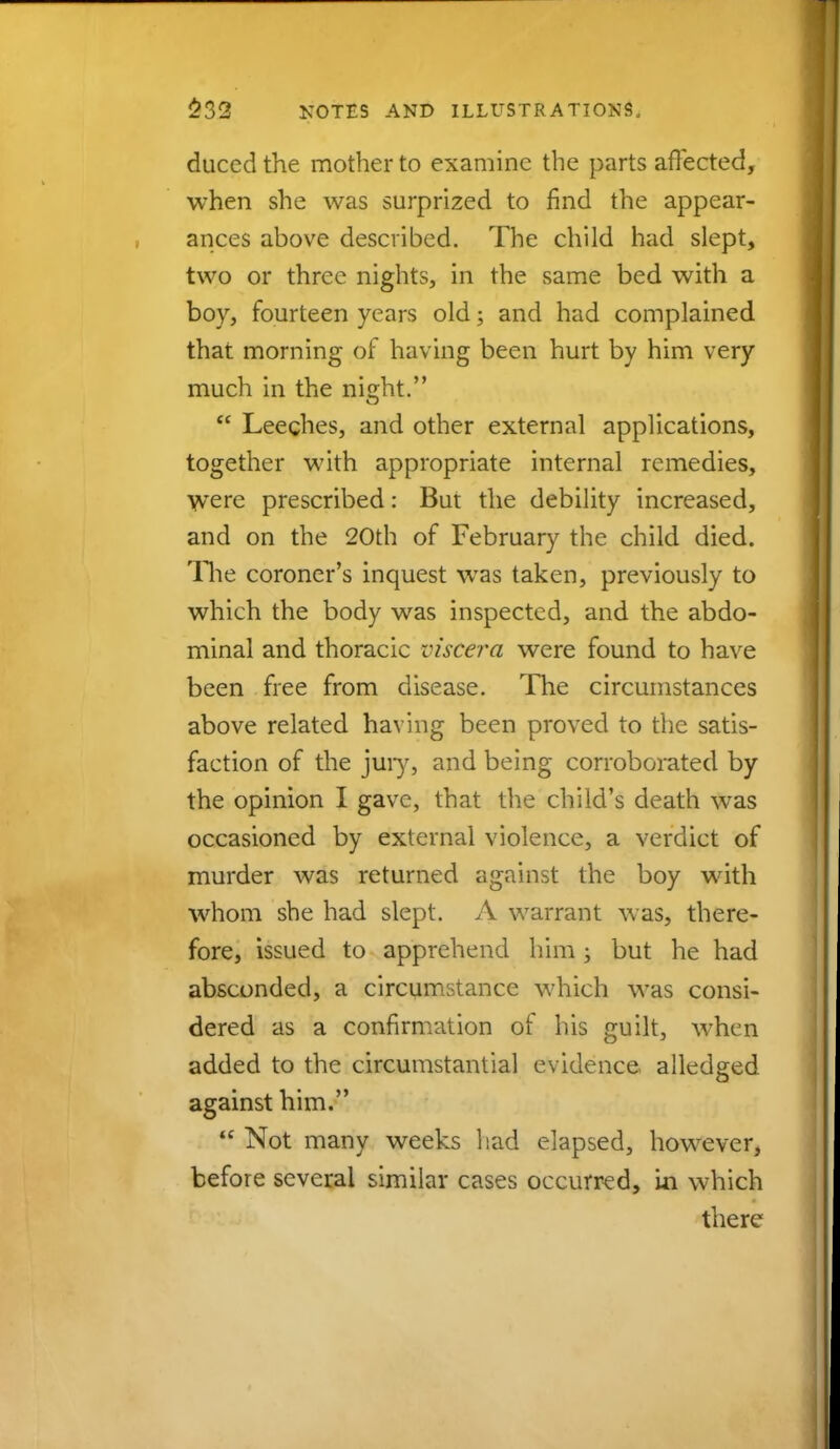 duced the mother to examine the parts affected, when she was surprized to find the appear- ances above described. The child had slept, two or three nights, in the same bed with a boy, fourteen years old; and had complained that morning of having been hurt by him very much in the night.  Leeches, and other external applications, together with appropriate internal remedies, WTere prescribed: But the debility increased, and on the 20th of February the child died. The coroner's inquest was taken, previously to which the body was inspected, and the abdo- minal and thoracic viscera were found to have been free from disease. The circumstances above related having been proved to the satis- faction of the jury, and being corroborated by the opinion I gave, that the child's death was occasioned by external violence, a verdict of murder was returned against the boy with whom she had slept. A warrant was, there- fore, issued to apprehend him ; but he had absconded, a circumstance which was consi- dered as a confirmation of his guilt, when added to the circumstantial evidence alledged against him.  Not many weeks had elapsed, however, before several similar cases occurred, in which there