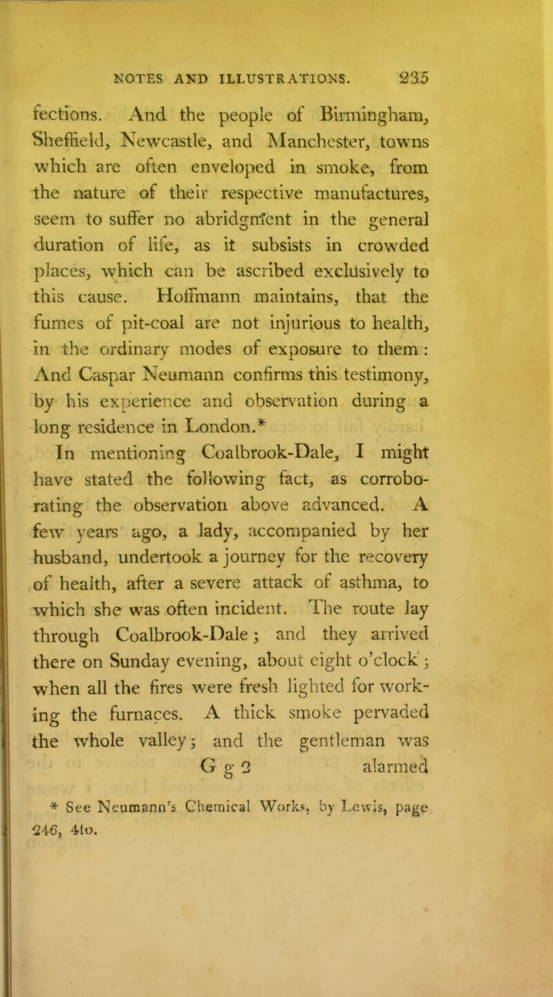 fections. And the people of Birmingham, Sheffield, Newcastle, and Manchester, towns which are often enveloped in smoke, from the nature of their respective manufactures, seem to suffer no abridcrm'cnt in the <reneral duration of life, as it subsists in crowded places, which can be ascribed exclusively to this cause. Hoffmann maintains, that the fumes of pit-coal are not injurious to health, in the ordinary modes of exposure to them : And Caspar Neumann confirms this testimony, by his experience and observation during a long residence in London.* In mentioning Coalbrook-Dale, I might have stated the following fact, as corrobo- rating; the observation above advanced. A few years ago, a lady, accompanied by her husband, undertook a journey for the recovery of health, after a severe attack of asthma, to which she was often incident. The route lay through Coalbrook-Dale; and they arrived there on Sunday evening, about eight o'clock ; when all the fires were fresh lighted for work- ing the furnaces. A thick smoke pervaded the whole valley; and the gentleman was G g 2 alarmed * See Neumann'* Chemical Work*, by Lewis, page $46, 4lo.