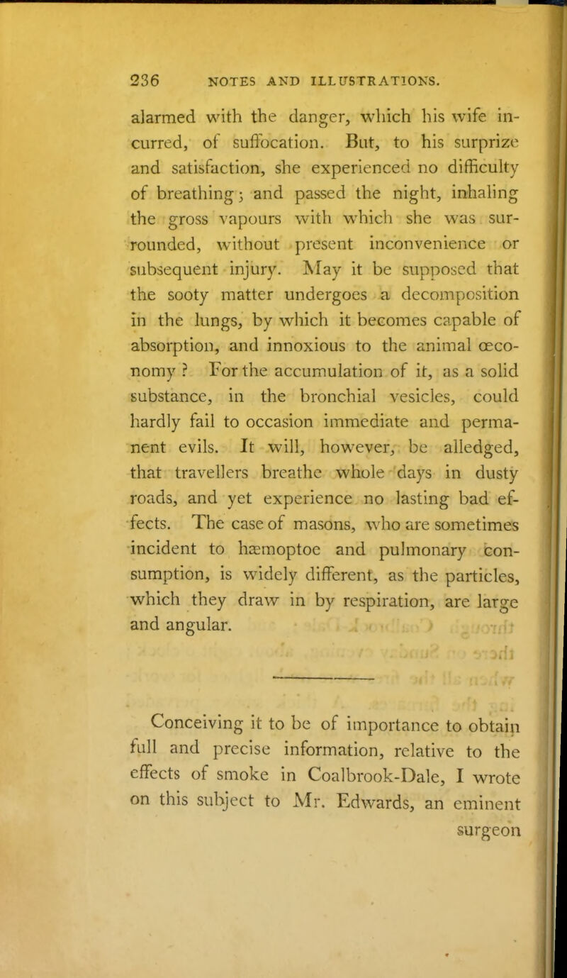 alarmed with the danger, which his wife in- curred, of suffocation. But, to his surprize and satisfaction, she experienced no difficulty of breathing 5 and passed the night, inhaling the gross vapours with which she was sur- rounded, without present inconvenience or subsequent injury. May it be supposed that the sooty matter undergoes a decomposition in the lungs, by which it becomes capable of absorption, and innoxious to the animal ceco- nomy ? For the accumulation of it, as a solid substance, in the bronchial vesicles, could hardly fail to occasion immediate and perma- nent evils. It will, however, be alledged, that travellers breathe whole days in dusty roads, and yet experience no lasting bad ef- fects. The case of masons, who are sometimes incident to ha:moptoe and pulmonary con- sumption, is widely different, as the particles, which they draw in by respiration, are large and angular. Conceiving it to be of importance to obtain full and precise information, relative to the effects of smoke in Coalbrook-Dale, I wrote on this subject to Mr. Edwards, an eminent surgeon