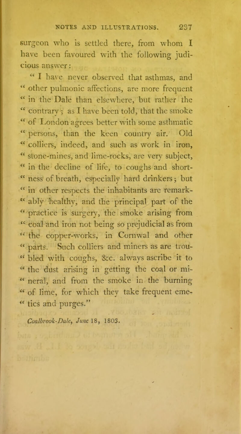 surgeon who is settled there, from whom I have been favoured with the following judi- cious answer:  I have never observed that asthmas, and  other pulmonic affections, are more frequent * in the Dale than elsewhere, but rather the  contrary ; as I have been told, that the smoke  of London agrees better with some asthmatic  persons, than the keen country air. Old  colliers, indeed, and such as work in iron,  stone-mines, and lime-rocks, are very subject,  in the decline of life, to coughs and short-  ness of breath, especially hard drinkers; but  in other respects the inhabitants are remark-  ably healthy, and the principal part of the ° practice is surgery, the smoke arising from  coal and iron not being so prejudicial as from  the copper-works, in Coniwal and other  parts. Such colliers and miners as are trou-  bled with coughs, &c. always ascribe it to  the dust arising in getting the coal or mi-  neral, and from the smoke in the burning  of lime, for which they take frequent erne-  tics and purges. Coalbrouk-Dule, June 18, 1803.