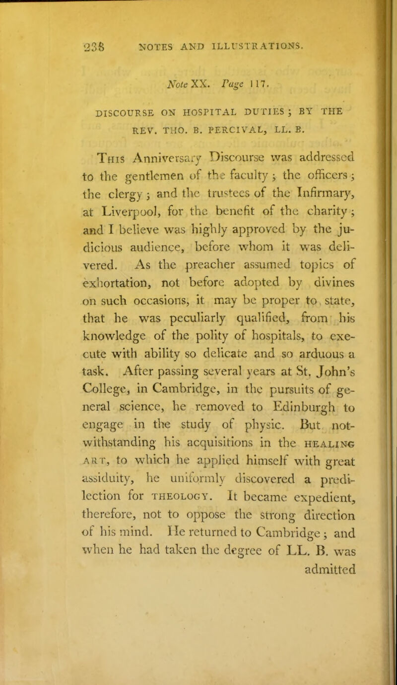 KoteXX. rage 117. DISCOURSE ON HOSPITAL DUTIES J BY THE REV. TMO. B. PERCIVAL, LL. B. This Anniversary Discourse was addressed to the gentlemen of the faculty ; the officers; the clergy ; and the trustees of the Infirmary, at Liverpool, for the benefit of the charity; and I believe was highly approved by the ju- dicious audience, before whom it was deli- vered. As the preacher assumed topics of exhortation, not before adopted by divines on such occasions, it may be proper to state, that he was peculiarly qualified, from his knowledge of the polity of hospitals, to exe- cute with ability so delicate and so arduous a task. After passing several years at St. John's College, in Cambridge, in the pursuits of ge- neral science, he removed to Edinburgh to engage in the study of physic. But not- withstanding his acquisitions in the healing art, to which he applied himself with great assiduity, he unifqrmly discovered a predi- lection for theology. It became expedient, therefore, not to oppose the strong direction of his mind. Me returned to Cambridge ; and when he had taken the degree of LL. B. was admitted