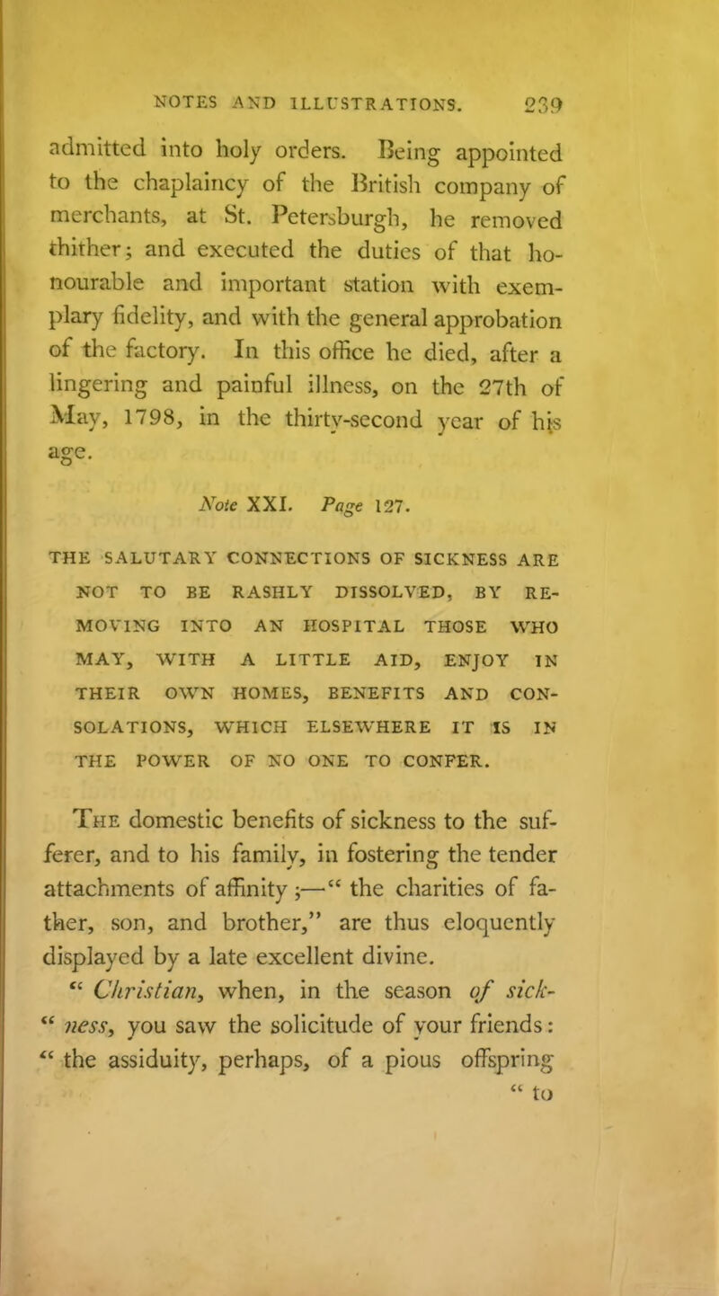 admitted into holy orders. Being appointed to the chaplaincy of the British company of merchants, at St. Petersburg!-), he removed thither; and executed the duties of that ho- nourable and important station with exem- plary fidelity, and with the general approbation of the factory. In this office he died, after a lingering and painful illness, on the 27th of May, 1798, in the thirty-second year of his age. Note XXI. Page 127. THE SALUTARY CONNECTIONS OF SICKNESS ARE NOT TO BE RASHLY DISSOLVED, BY RE- MOVING INTO AN HOSPITAL THOSE WHO MAY, WITH A LITTLE AID, ENJOY IN THEIR OWN HOMES, BENEFITS AND CON- SOLATIONS, WrHICH ELSEWHERE IT IS IN THE POWER OF NO ONE TO CONFER. The domestic benefits of sickness to the suf- ferer, and to his family, in fostering the tender attachments of affinity ;— the charities of fa- ther, son, and brother, are thus eloquently displayed by a late excellent divine. cc Christian, when, in the season of sick-  ness, you saw the solicitude of your friends:  the assiduity, perhaps, of a pious offspring  to