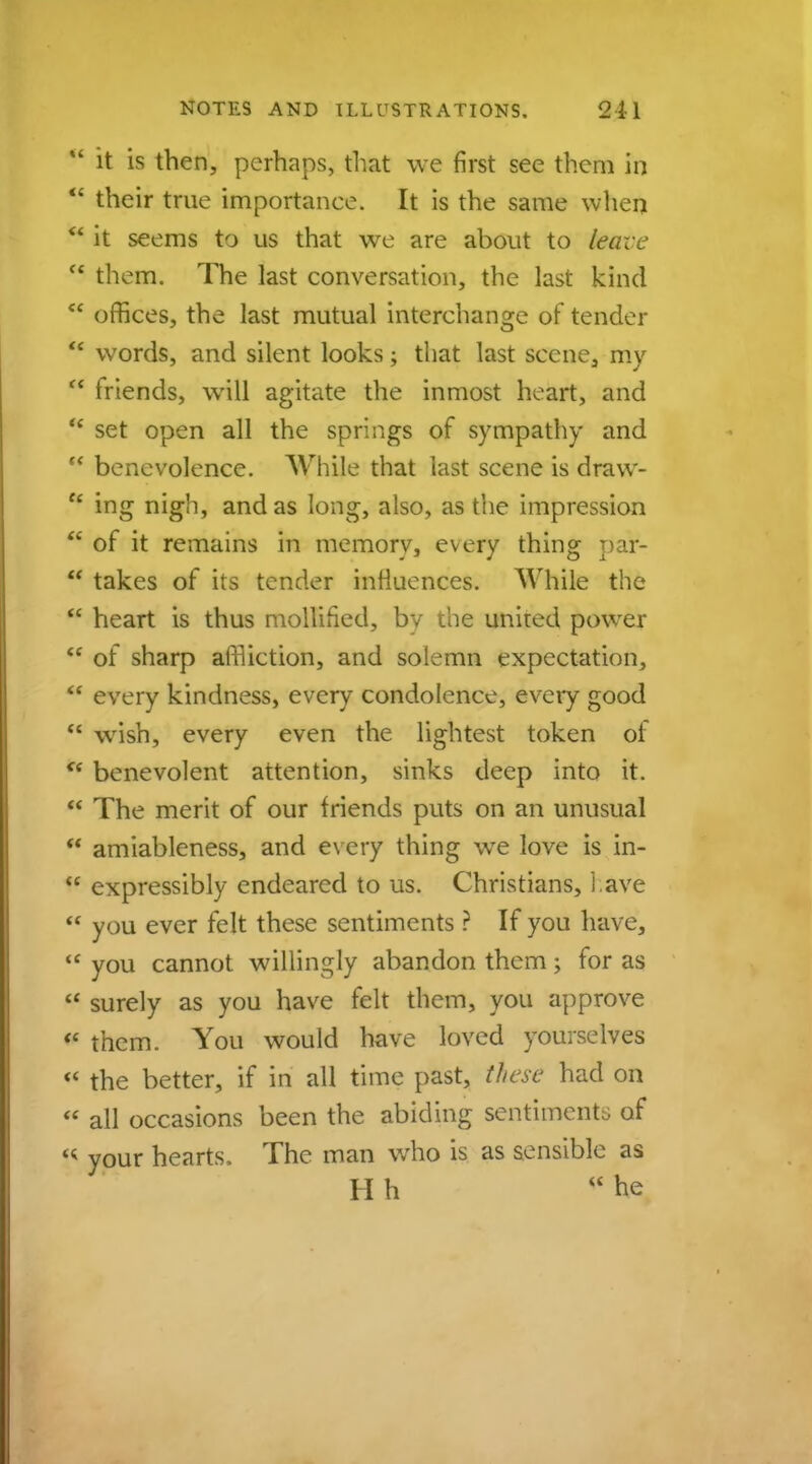  it is then, perhaps, that we first see them in  their true importance. It is the same when  it seems to us that we are about to leave  them. The last conversation, the last kind  offices, the last mutual interchange of tender  words, and silent looks; that last scene, my  friends, will agitate the inmost heart, and * set open all the springs of sympathy and  benevolence. While that last scene is draw- f< ing nigh, and as long, also, as the impression  of it remains in memory, every thing par-  takes of its tender influences. While the  heart is thus mollified, by the united power  of sharp affliction, and solemn expectation, u every kindness, every condolence, every good  wish, every even the lightest token of ** benevolent attention, sinks deep into it. M The merit of our friends puts on an unusual H amiableness, and every thing we love is in-  expressibly endeared to us. Christians, l ave  you ever felt these sentiments ? If you have,  you cannot willingly abandon them; for as  surely as you have felt them, you approve  them. You would have loved yourselves  the better, if in all time past, these had on  all occasions been the abiding sentiments of 4t your hearts, The man who is as sensible as H h he