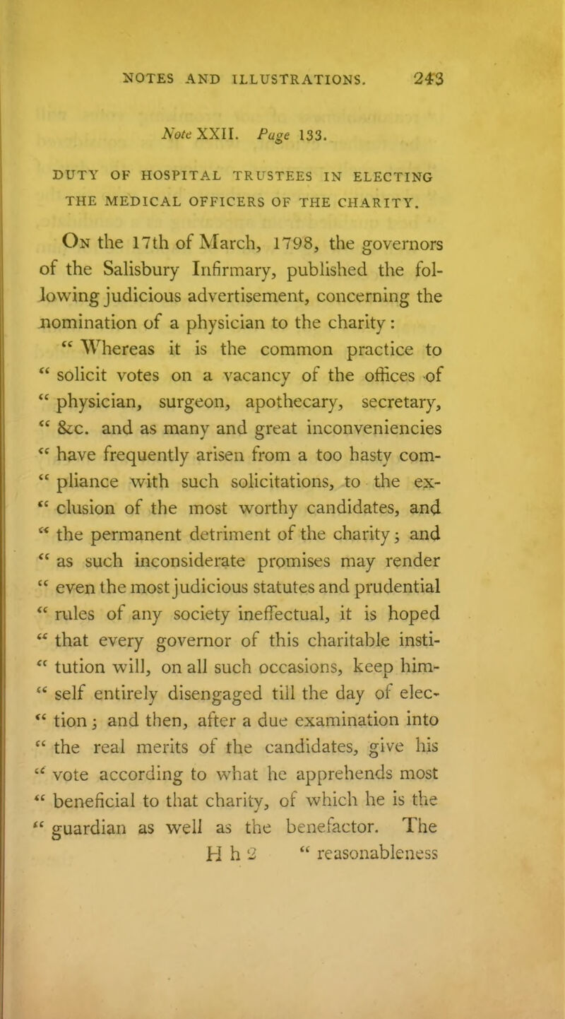 Note XXII. Page 133. DUTY OF HOSPITAL TRUSTEES IN ELECTING THE MEDICAL OFFICERS OF THE CHARITY. On the 17th of March, 1798, the governors of the Salisbury Infirmary, published the fol- lowing judicious advertisement, concerning the nomination of a physician to the charity:  Whereas it is the common practice to  solicit votes on a vacancy of the offices of  physician, surgeon, apothecary, secretary,  &x. and as many and great inconveniencies  have frequently arisen from a too hasty com-  pliance with such solicitations, to the ex-  elusion of the most worthy candidates, and  the permanent detriment of the charity; and  as such inconsiderate promises may render  even the most judicious statutes and prudential  rules of any society ineffectual, it is hoped  that every governor of this charitable insti- ft tution will, on all such occasions, keep him-  self entirely disengaged till the day of elec-  tion; and then, after a due examination into  the real merits of the candidates, give his u vote according to what he apprehends most  beneficial to that charity, of which he is the  guardian as well as the benetactor. The H h 'i  reasonableness