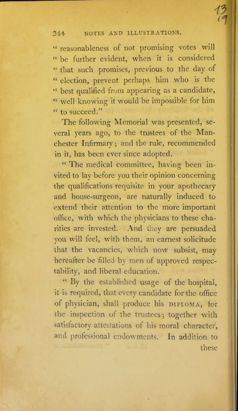  reasonableness of not promising votes will  be further evident, when it is considered  that such promises, previous to the day of  election, prevent perhaps him who is the  best qualified from appearing as a candidate,  well knowing it would be impossible for him  to succeed. The following Memorial was presented, se- veral years ago, to the trustees of the Man- chester Infirmary; and the rule, recommended in it, has been ever since adopted.  The medical committee, having been in- vited to lay before you their opinion concerning the qualifications requisite in your apothecary and house-surgeon, are naturally induced to extend their attention to the more important office, with which the physicians to these cha- rities are invested. And they are persuaded you will feel, with them, an earnest solicitude that the vacancies, which now subsist, may hereafter be filled by men of approved respec- tability, and liberal education.  By the established usage of the hospital, it is required, that every candidate for the office of physician, shall produce his diploma, for the inspection of the trustees; together with satisfactory attestations of his moral character, ar.d professional endowments. In addition to these