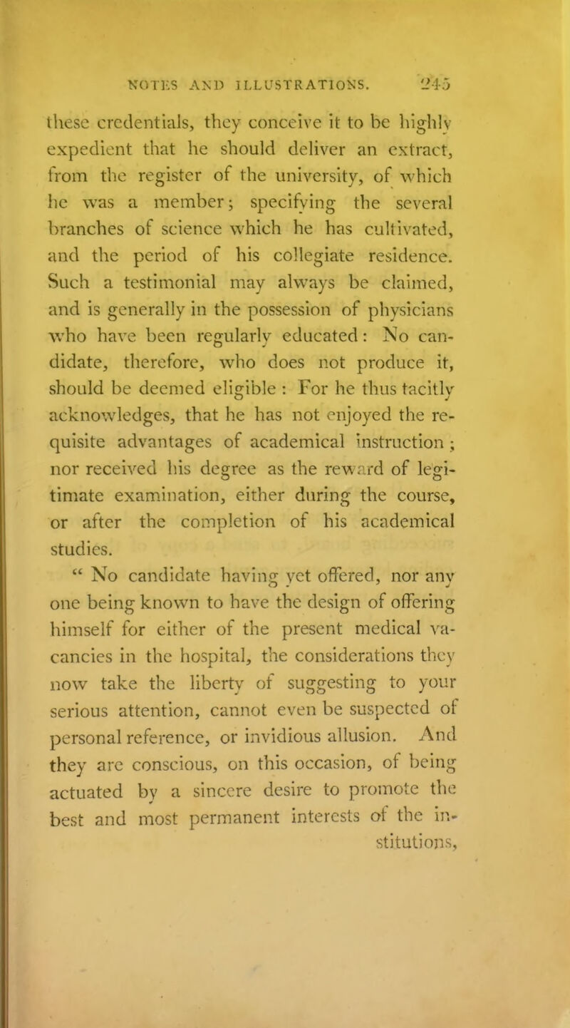 these credentials, they conceive it to be highly expedient that he should deliver an extract, from the register of the university, of which he was a member; specifying the several branches of science which he has cultivated, and the period of his collegiate residence. Such a testimonial may always be claimed, and is generally in the possession of physicians who have been regularly educated: No can- didate, therefore, who does not produce it, should be deemed eligible : For he thus tacitlv acknowledges, that he has not enjoyed the re- quisite advantages of academical instruction ; nor received his degree as the reward of legi- timate examination, either during the course, or after the completion of his academical studies.  No candidate having yet offered, nor any one being known to have the design of offering himself for either of the present medical va- cancies in the hospital, the considerations they now take the liberty of suggesting to your serious attention, cannot even be suspected of personal reference, or invidious allusion. And they are conscious, on this occasion, of being actuated by a sincere desire to promote the best and most permanent interests of the in- stitutions,