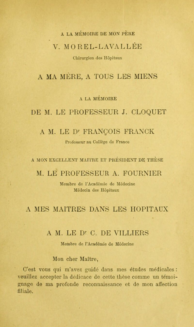 À LA MÉMOIRE DE MON PERE V. MOREL-L A VA L L ÉE Chirurgien des Hôpitaux A MA MÈRE, A TOUS LES MIENS A LA MÉMOIRE DE M. LE PROFESSEUR J. CLOQUET A M. LE Dr FRANÇOIS FRANCK Professeur au Collège de France A MON EXCELLENT MAITRE ET PRÉSIDENT DE THÈSE M. LE PROFESSEUR A. FOURNIER Membre de l'Académie de Médecine Médecin des Hôpitaux A MES MAITRES DANS LES HOPITAUX A M. LE Dr C. DE VILLIERS Membre de l'Académie de Médecine Mon cher Maître, C'est vous qui m'avez guidé dans mes études médicales : veuillez accepter la dédicace de cette thèse comme un témoi- gnage de ma profonde reconnaissance et de mon affection filiale.