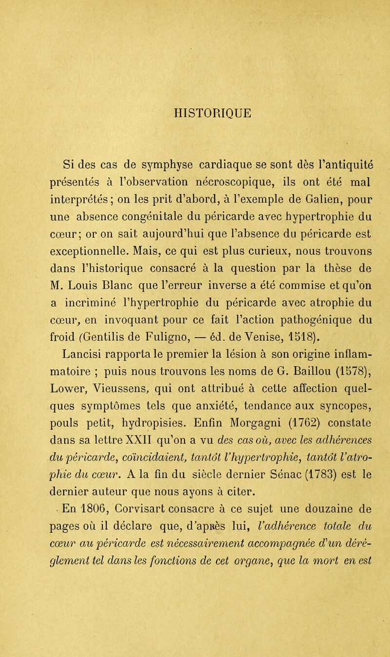 HISTORIQUE Si des cas de symphyse cardiaque se sont dès l'antiquité présentés à l'observation nécroscopique, ils ont été mal interprétés ; on les prit d'abord, à l'exemple de Galien, pour une absence congénitale du péricarde avec hypertrophie du cœur; or on sait aujourd'hui que l'absence du péricarde est exceptionnelle. Mais, ce qui est plus curieux, nous trouvons dans l'historique consacré à la question par la thèse de M. Louis Blanc que l'erreur inverse a été commise et qu'on a incriminé l'hypertrophie du péricarde avec atrophie du cœur, en invoquant pour ce fait l'action pathogénique du froid (Gentilis de Fuligno, — éd. de Venise, 1518). Lancisi rapporta le premier la lésion à son origine inflam- matoire ; puis nous trouvons les noms de G. Baillou (1578), Lower, Vieussens, qui ont attribué à cette affection quel- ques symptômes tels que anxiété, tendance aux syncopes, pouls petit, hydropisies. Enfin Morgagni (1762) constate dans sa lettre XXII qu'on a vu des cas où, avec les adhérences du péricarde, coïncidaient, tantôt l'hypertrophie, tantôt l'atro- phie du cœur. A la fin du siècle dernier Sénac (1783) est le dernier auteur que nous ayons à citer. En 1806, Corvisart consacre à ce sujet une douzaine de pages où il déclare que, d'apuès lui, l'adhérence totale du cœur au péricarde est nécessairement accompagnée d'un dérè- glement tel dans les fonctions de cet organe, que la mort en est