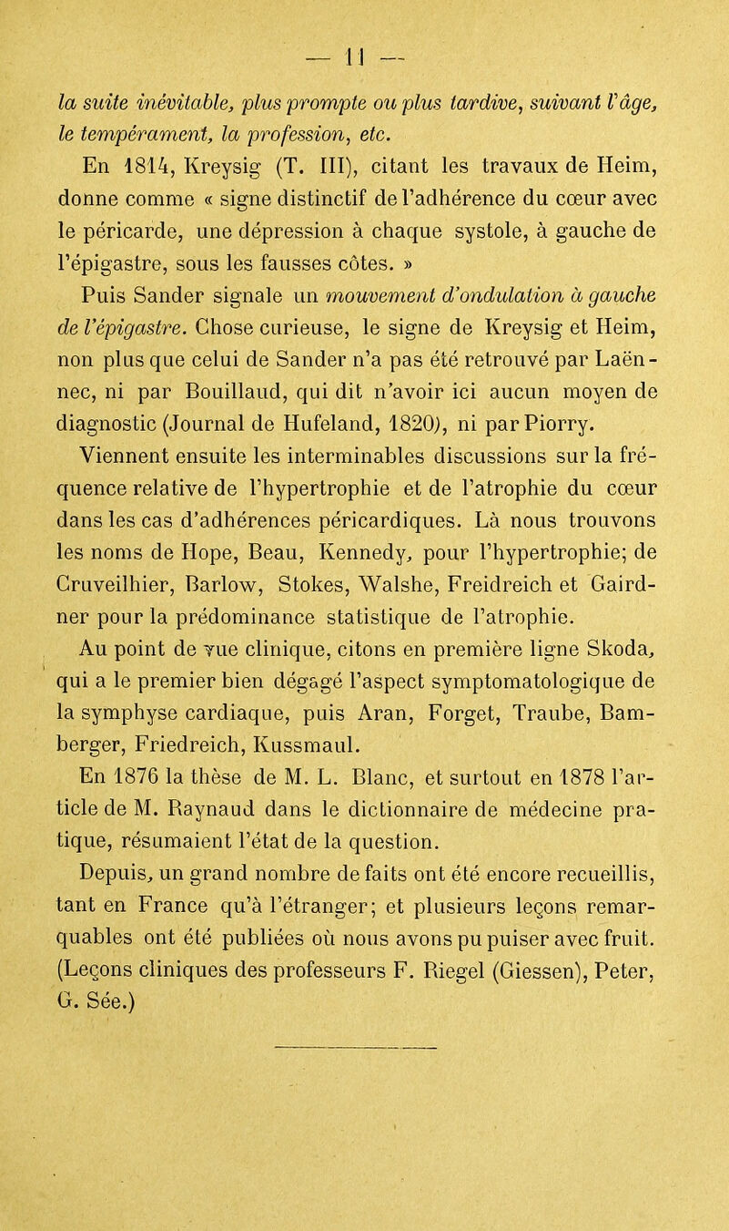 la suite inévitable, plus prompte ou plus tardive, suivant Vâge, le tempérament, la profession, etc. En 1814, Kreysig (T. III), citant les travaux de Heim, donne comme « signe distinctif de l'adhérence du cœur avec le péricarde, une dépression à chaque systole, à gauche de l'épigastre, sous les fausses côtes. » Puis Sander signale un mouvement d'ondulation à gauche de l'épigastre. Chose curieuse, le signe de Kreysig et Heim, non plus que celui de Sander n'a pas été retrouvé par Laën- nec, ni par Bouillaud, qui dit n'avoir ici aucun moyen de diagnostic (Journal de Hufeland, 1820), ni parPiorry. Viennent ensuite les interminables discussions sur la fré- quence relative de l'hypertrophie et de l'atrophie du cœur dans les cas d'adhérences péricardiques. Là nous trouvons les noms de Hope, Beau, Kennedy, pour l'hypertrophie; de Cruveilhier, Barlow, Stokes, Walshe, Freidreich et Gaird- ner pour la prédominance statistique de l'atrophie. Au point de vue clinique, citons en première ligne Skoda, qui a le premier bien dégagé l'aspect symptomatologique de la symphyse cardiaque, puis Aran, Forget, Traube, Bam- berger, Friedreich, Kussmaul. En 1876 la thèse de M. L. Blanc, et surtout en 1878 l'ar- ticle de M. Baynaud dans le dictionnaire de médecine pra- tique, résumaient l'état de la question. Depuis, un grand nombre de fai ts ont été encore recueillis, tant en France qu'à l'étranger; et plusieurs leçons remar- quables ont été publiées où nous avons pu puiser avec fruit. (Leçons cliniques des professeurs F. Biegel (Giessen), Peter, G. Sée.)