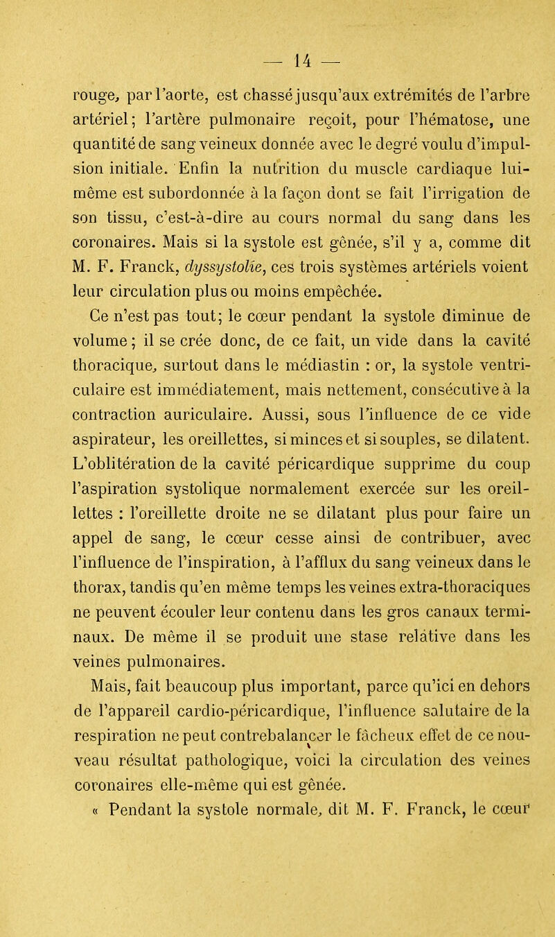 rouge, par l'aorte, est chassé jusqu'aux extrémités de l'arbre artériel; l'artère pulmonaire reçoit, pour l'hématose, une quantité de sang veineux donnée avec le degré voulu d'impul- sion initiale. Enfin la nutrition du muscle cardiaque lui- même est subordonnée à la façon dont se fait l'irrigation de son tissu, c'est-à-dire au cours normal du sang dans les coronaires. Mais si la systole est gênée, s'il y a, comme dit M. F. Franck, dyssystolîe, ces trois systèmes artériels voient leur circulation plus ou moins empêchée. Ce n'est pas tout; le cœur pendant la systole diminue de volume ; il se crée donc, de ce fait, un vide dans la cavité thoracique, surtout dans le médiastin : or, la systole ventri- culaire est immédiatement, mais nettement, consécutive à la contraction auriculaire. Aussi, sous l'influence de ce vide aspirateur, les oreillettes, si minces et si souples, se dilatent. L'oblitération de la cavité péricardique supprime du coup l'aspiration systolique normalement exercée sur les oreil- lettes : l'oreillette droite ne se dilatant plus pour faire un appel de sang, le cœur cesse ainsi de contribuer, avec l'influence de l'inspiration, à l'afflux du sang veineux dans le thorax, tandis qu'en même temps les veines extra-thoraciques ne peuvent écouler leur contenu dans les gros canaux termi- naux. De même il se produit une stase relative dans les veines pulmonaires. Mais, fait beaucoup plus important, parce qu'ici en dehors de l'appareil cardio-péricardique, l'influence salutaire de la respiration ne peut contrebalancer le fâcheux effet de ce nou- veau résultat pathologique, voici la circulation des veines coronaires elle-même qui est gênée. « Pendant la systole normale, dit M. F. Franck, le cœui