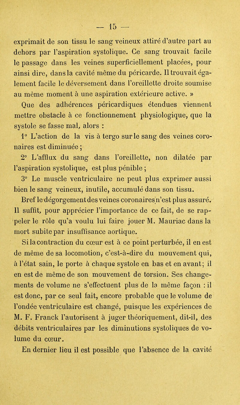 exprimait de son tissu le sang veineux attiré d'autre part au dehors par l'aspiration systolique. Ce sang trouvait facile le passage dans les veines superficiellement placées, pour ainsi dire, dans la cavité même du péricarde. Il trouvait éga- lement facile le déversement dans l'oreillette droite soumise au même moment à une aspiration extérieure active. » Que des adhérences péricardiques étendues viennent mettre obstacle à ce fonctionnement physiologique, que la systole se fasse mal, alors : 1° L'action de la vis à tergo sur le sang des veines coro- naires est diminuée ; 2° L'afflux du sang dans l'oreillette, non dilatée par l'aspiration systolique, est plus pénible ; 3° Le muscle ventriculaire ne peut plus exprimer aussi bien le sang veineux, inutile, accumulé dans son tissu. Bref le dégorgement des veines coronaires n'est plus assuré. Il suffit pour apprécier l'importance de ce fait, de se rap- peler le rôle qu'a voulu lui faire jouer M. Mauriac dans la mort subite par insuffisance aortique. Si la contraction du cœur est à ce point perturbée, il en est de même de sa locomotion, c'est-à-dire du mouvement qui, à l'état sain, le porte à chaque systole en bas et en avant; il en est de même de son mouvement de torsion. Ses change- ments de volume ne s'effectuent plus de la même façon : il est donc, par ce seul fait, encore probable que le volume de l'ondée ventriculaire est changé, puisque les expériences de M. F. Franck l'autorisent à juger théoriquement, dit-il, des débits ventriculaires par les diminutions systoliques de vo- lume du cœur. En dernier lieu il est possible que l'absence de la cavité