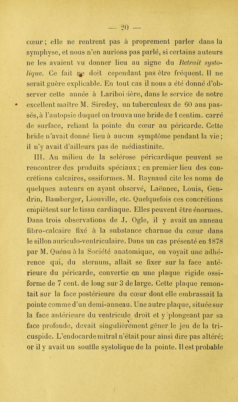 cœur ; elle ne rentrent pas à proprement parler dans la symphyse, et nous n'en aurions pas parlé, si certains auteurs ne les avaient vu donner lieu au signe du Retrait systo- lique. Ce fait ij£ doit cependant pas être fréquent. Il ne serait guère explicable. En tout cas il nous a été donné d'ob- server cette année à Lariboiiière, dans le service de notre • excellent maître M. Siredey, un tuberculeux de 60 ans pas- sés^ l'autopsie duquel on trouva une bride de 1 centim. carré de surface, reliant la pointe du cœur au péricarde. Cette bride n'avait donné lieu à aucun symptôme pendant la vie; il n'y avait d'ailleurs pas de médiastinite. III. Au milieu de la selérose péricardique peuvent se rencontrer des produits spéciaux ; en premier lieu des con- crétions calcaires, ossiformes. M. Raynaud cite les noms de quelques auteurs en ayant observé, Laënnec, Louis, Gen- drin, Bamberger, Liouville, etc. Quelquefois ces concrétions empiètent sur le tissu cardiaque. Elles peuvent être énormes. Dans trois observations de J. Ogle, il y avait un anneau fibro-calcaire fixé à la substance charnue du cœur dans le sillon auriculo-ventriculaire. Dans un cas présenté en 1878 par M. Quénu à la Société anatomique, on voyait une adhé- rence qui, du sternum, allait se fixer sur la face anté- rieure du péricarde, convertie en une plaque rigide ossi- forme de 7 cent, de long sur 3 de large. Cette plaque remon- tait sur la face postérieure du cœur dont elle embrassait la pointe commed'un demi-anneau. Une autre plaque, situéesur la face antérieure du ventricule droit et y'plongeant par sa face profonde, devait singulièrement gêner le jeu de la tri- cuspide. L'endocarde mitral n'était pour ainsi dire pas altéré; or il y avait un soulfle systolique de la pointe. Il est probable