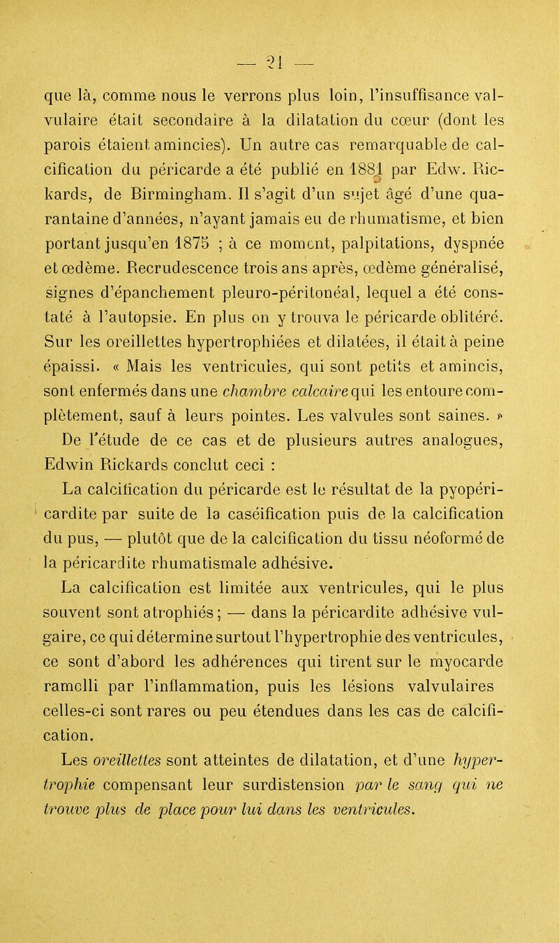 que là, comme nous le verrons plus loin, l'insuffisance val- vulaire était secondaire à la dilatation du cœur (dont les parois étaient amincies). Un autre cas remarquable de cal- cification du péricarde a été publié en 1881 par Edw. Ric- kards, de Birmingham. Il s'agit d'un sujet âgé d'une qua- rantaine d'années, n'ayant jamais eu de rhumatisme, et bien portant jusqu'en 1875 ; à ce moment, palpitations, dyspnée et œdème. Recrudescence trois ans après, œdème généralisé, signes d'épanchement pleuro-péritonéal, lequel a été cons- taté à l'autopsie. En plus on y trouva le péricarde oblitéré. Sur les oreillettes hypertrophiées et dilatées, il était à peine épaissi. « Mais les ventricules, qui sont petits et amincis, sont enfermés dans une chambre calcairequi les entoure com- plètement, sauf à leurs pointes. Les valvules sont saines. » De l'étude de ce cas et de plusieurs autres analogues, Edwin Rickards conclut ceci : La calcification du péricarde est le résultat de la pyopéri- cardite par suite de la caséification puis de la calcification du pus, — plutôt que de la calcification du tissu néoformé de la péricardite rhumatismale adhésive. La calcification est limitée aux ventricules, qui le plus souvent sont atrophiés ; — dans la péricardite adhésive vul- gaire, ce qui détermine surtout l'hypertrophie des ventricules, ce sont d'abord les adhérences qui tirent sur le myocarde ramolli par l'inflammation, puis les lésions valvulaires celles-ci sont rares ou peu étendues dans les cas de calcifi- cation. Les oreillettes sont atteintes de dilatation, et d'une hyper- trophie compensant leur surdistension par le sang gui ne trouve plus de place pour lui dans les ventricules.