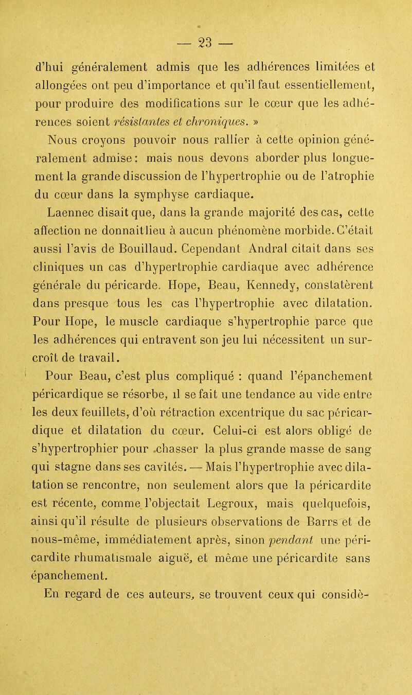 d'hui généralement admis que les adhérences limitées et allongées ont peu d'importance et qu'il faut essentiellement, pour produire des modifications sur le cœur que les adhé- rences soient résistantes et chroniques. » Nous croyons pouvoir nous rallier à cette opinion géné- ralement admise : mais nous devons aborder plus longue- ment la grande discussion de l'hypertrophie ou de l'atrophie du cœur dans la symphyse cardiaque. Laennec disait que, dans la grande majorité des cas, cette affection ne donnaitlieu à aucun phénomène morbide. C'était aussi l'avis de Bouillaud. Cependant Andral citait dans ses cliniques un cas d'hypertrophie cardiaque avec adhérence générale du péricarde. Hope, Beau, Kennedy, constatèrent dans presque tous les cas l'hypertrophie avec dilatation. Pour Hope, le muscle cardiaque s'hypertrophie parce que les adhérences qui entravent son jeu lui nécessitent un sur- croît de travail. Pour Beau, c'est plus compliqué : quand l'épanchement péricardique se résorbe, il se fait une tendance au vide entre les deux feuillets, d'où rétraction excentrique du sac péricar- dique et dilatation du cœur. Celui-ci est alors obligé de s'hypertrophier pour .chasser la plus grande masse de sang qui stagne dans ses cavités. — Mais l'hypertrophie avec dila- tation se rencontre, non seulement alors que la péricardite est récente, comme l'objectait Legroux, mais quelquefois, ainsi qu'il résulte de plusieurs observations de Barrs et de nous-même, immédiatement après, sinon pendant une péri- cardite rhumatismale aiguë, et même une péricardite sans épanchement. En regard de ces auteurs, se trouvent ceux qui considè-