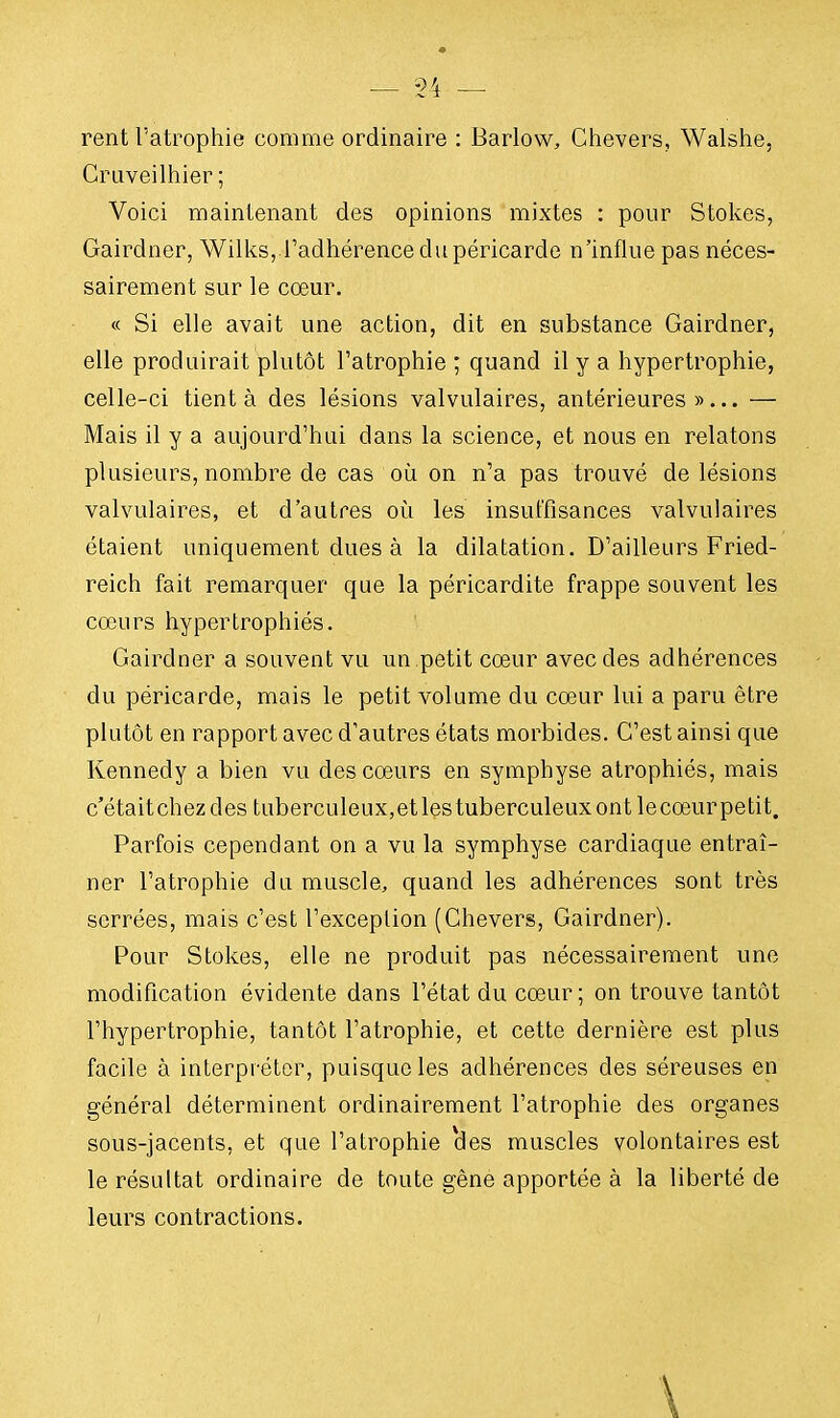 rent l'atrophie comme ordinaire : Barlow, Chevers, Walshe, Cruveilhier ; Voici maintenant des opinions mixtes : pour Stokes, Gairdner, Wilks, l'adhérence du péricarde n'influe pas néces- sairement sur le cœur. « Si elle avait une action, dit en substance Gairdner, elle produirait plutôt l'atrophie ; quand il y a hypertrophie, celle-ci tient à des lésions valvulaires, antérieures»... — Mais il y a aujourd'hui dans la science, et nous en relatons plusieurs, nombre de cas où on n'a pas trouvé de lésions valvulaires, et d'autres où les insuffisances valvulaires étaient uniquement dues à la dilatation. D'ailleurs Fried- reich fait remarquer que la péricardite frappe souvent les cœurs hypertrophiés. Gairdner a souvent vu un petit cœur avec des adhérences du péricarde, mais le petit volume du cœur lui a paru être plutôt en rapport avec d'autres états morbides. C'est ainsi que Kennedy a bien vu des cœurs en symphyse atrophiés, mais c'étaitchezdes tuberculeux,etlestuberculeuxont lecœurpetit. Parfois cependant on a vu la symphyse cardiaque entraî- ner l'atrophie du muscle, quand les adhérences sont très serrées, mais c'est l'exception (Chevers, Gairdner). Pour Stokes, elle ne produit pas nécessairement une modification évidente dans l'état du cœur ; on trouve tantôt l'hypertrophie, tantôt l'atrophie, et cette dernière est plus facile à interpréter, puisque les adhérences des séreuses en général déterminent ordinairement l'atrophie des organes sous-jacents, et que l'atrophie cles muscles volontaires est le résultat ordinaire de toute gêne apportée à la liberté de leurs contractions.