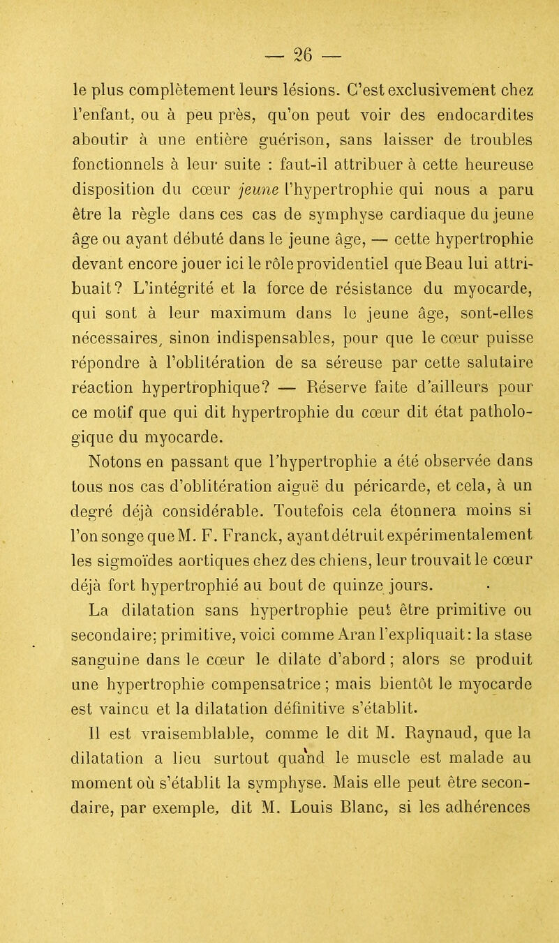 le plus complètement leurs lésions. C'est exclusivement chez l'enfant, ou à peu près, qu'on peut voir des endocardites aboutir à une entière guérison, sans laisser de troubles fonctionnels à leur suite : faut-il attribuer à cette heureuse disposition du cœur jeune l'hypertrophie qui nous a paru être la règle clans ces cas de symphyse cardiaque du jeune âge ou ayant débuté dans le jeune âge, — cette hypertrophie devant encore jouer ici le rôle providentiel que Beau lui attri- buait? L'intégrité et la force de résistance du myocarde, qui sont à leur maximum dans le jeune âge, sont-elles nécessaires, sinon indispensables, pour que le coeur puisse répondre à l'oblitération de sa séreuse par cette salutaire réaction hypertrophique? — Réserve faite d'ailleurs pour ce motif que qui dit hypertrophie du cœur dit état patholo- gique du myocarde. Notons en passant que l'hypertrophie a été observée dans tous nos cas d'oblitération aiguë du péricarde, et cela, à un degré déjà considérable. Toutefois cela étonnera moins si l'on songe que M. F. Franck, ayant détruit expérimentalement les sigmoïdes aortiques chez des chiens, leur trouvait le cœur déjà fort hypertrophié au bout de quinze jours. La dilatation sans hypertrophie peut être primitive ou secondaire; primitive, voici comme Aranl'expliquait: la stase sanguine dans le cœur le dilate d'abord; alors se produit une hypertrophie compensatrice ; mais bientôt le myocarde est vaincu et la dilatation définitive s'établit. Il est vraisemblable, comme le dit M. Raynaud, que la dilatation a lieu surtout quand le muscle est malade au moment où s'établit la symphyse. Mais elle peut être secon- daire, par exemple, dit M. Louis Blanc, si les adhérences