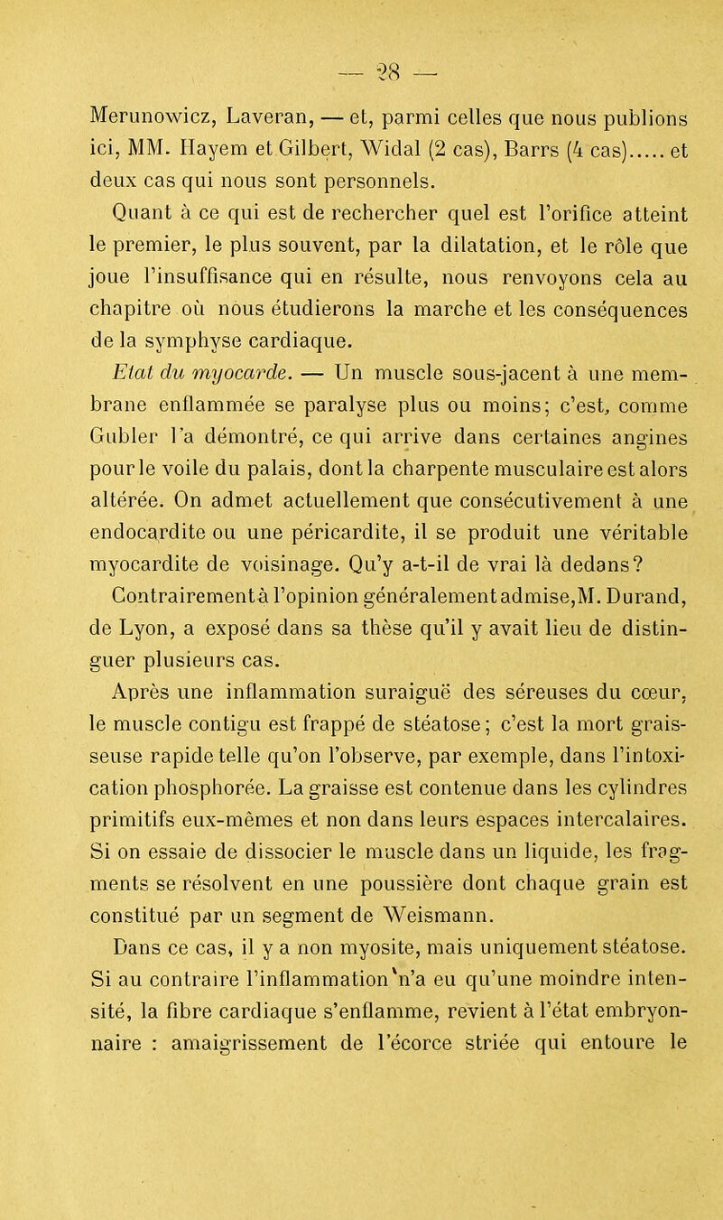 Merunowicz, Laveran, — et, parmi celles que nous publions ici, MM. Hayem et Gilbert, Widal (2 cas), Barrs (4 cas) et deux cas qui nous sont personnels. Quant à ce qui est de rechercher quel est l'orifice atteint le premier, le plus souvent, par la dilatation, et le rôle que joue l'insuffisance qui en résulte, nous renvoyons cela au chapitre où nous étudierons la marche et les conséquences de la symphyse cardiaque. Etat du myocarde. — Un muscle sous-jacent à une mem- brane enflammée se paralyse plus ou moins; c'est, comme Gubler l'a démontré, ce qui arrive dans certaines angines pour le voile du palais, dont la charpente musculaire est alors altérée. On admet actuellement que consécutivement à une endocardite ou une péricardite, il se produit une véritable myocardite de voisinage. Qu'y a-t-il de vrai là dedans? Contrairementà l'opinion généralement admise,M. Durand, de Lyon, a exposé dans sa thèse qu'il y avait lieu de distin- guer plusieurs cas. Après une inflammation suraiguë des séreuses du cœur, le muscle contigu est frappé de stéatose; c'est la mort grais- seuse rapide telle qu'on l'observe, par exemple, dans l'intoxi- cation phosphorée. La graisse est contenue dans les cylindres primitifs eux-mêmes et non dans leurs espaces intercalaires. Si on essaie de dissocier le muscle dans un liquide, les frag- ments se résolvent en une poussière dont chaque grain est constitué par un segment de Weismann. Dans ce cas, il y a non myosite, mais uniquement stéatose. Si au contraire l'inflammation n'a eu qu'une moindre inten- sité, la fibre cardiaque s'enflamme, revient à l'état embryon- naire : amaigrissement de lecorce striée qui entoure le