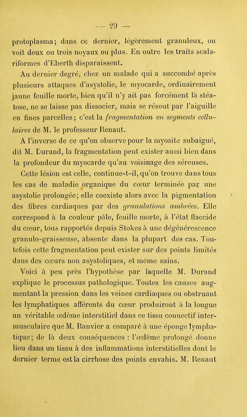 protoplasma; dans ce dernier, légèrement granuleux, on voit deux ou trois noyaux ou plus. En outre les traits scala- riformes d'Eberth disparaissent. Au dernier degré, chez un malade qui a succombé après plusieurs attaques d'asystolie, le myocarde, ordinairement jaune feuille morte, bien qu'il n'y ait pas forcément là stéa- tose, ne se laisse pas dissocier, mais se résout par l'aiguille en fines parcelles ; c'est la fragmentation en segments cellu- laires de M. le professeur Renaut. A l'inverse de ce qu'on observe pour la myosite subaiguë, dit M. Durand, la fragmentation peut exister aussi bien dans la profondeur du myocarde qu'au voisinage des séreuses. Cette lésion est celle, continue-t-il, qu'on trouve dans tous les cas de maladie organique du cœur terminée par une asystolie prolongée; elle coexiste alors avec la pigmentation des fibres cardiaques par des granulations ambrées. Elle correspond à la couleur pâle, feuille morte, à l'état flaccide du cœur, tous rapportés depuis Stokes à une dégénérescence granulo-graisseuse, absente dans la plupart des cas. Tou- tefois cette fragmentation peut exister sur des points limités dans des cœurs non asystoliques, et même sains. Voici à peu près l'hypothèse par laquelle M. Durand explique le processus pathologique. Toutes les causes aug- mentant la pression dans les veines cardiaques ou obstruant les lymphatiques afférents du cœur produiront à la longue un véritable œdème interstitiel dans ce tissu connectif inter- musculaire que M. Ranvier a comparé à une éponge lympha- tique; de là deux conséquences : l'œdème prolongé donne lieu dans un tissu à des inflammations interstitielles dont le dernier terme est la cirrhose des points envahis. M. Renaut