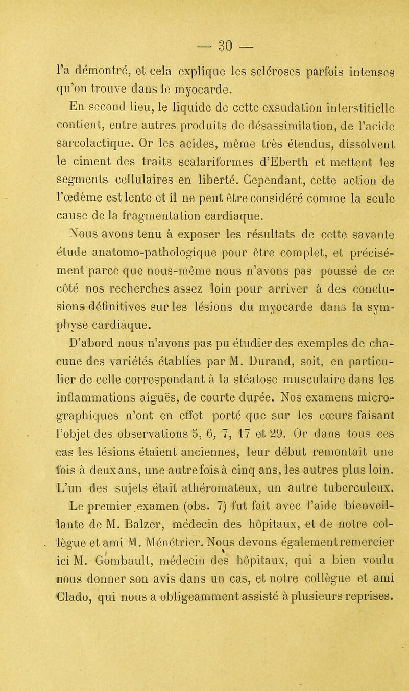 l'a démontré, et cela explique les scléroses parfois intenses qu'on trouve dans le myocarde. En second lieu, le liquide de cette exsudation interstitielle contient, entre autres produits de désassimilation, de l'acide sarcolactique. Or les acides, même très étendus, dissolvent le ciment des traits scalariformes d'Eberth et mettent les segments cellulaires en liberté. Cependant, cette action de l'œdème est lente et il ne peut être considéré comme la seule cause de la fragmentation cardiaque. Nous avons tenu à exposer les résultats de cette savante étude anatomo-pathologique pour être complet, et précisé- ment parce que nous-même nous n'avons pas poussé de ce côté nos recherches assez loin pour arriver à des conclu- sions définitives sur les lésions du myocarde dans la sym- physe cardiaque. D'abord nous n'avons pas pu étudier des exemples de cha- cune des variétés établies par M. Durand, soit, en particu- lier de celle correspondant à la stéatose musculaire dans les inflammations aiguës, de courte durée. Nos examens micro- graphiques n'ont en effet porté que sur les cœurs faisant l'objet des observations 5, 6, 7, 17 et 29. Or dans tous ces cas les lésions étaient anciennes, leur début remontait une fois à deuxans, une autre fois à cinq ans, les autres plus loin. L'un des sujets était athéromateux, un autre tuberculeux. Le premier,examen (obs. 7) fut fait avec l'aide bienveil- lante de M. Balzer, médecin des hôpitaux, et de notre col- lègue et ami M. Ménétrier. Nous devons également remercier V ... ici M. Gombault, médecin des hôpitaux, qui a bien voulu nous donner son avis dans un cas, et notre collègue et ami Clado, qui nous a obligeamment assisté à plusieurs reprises.