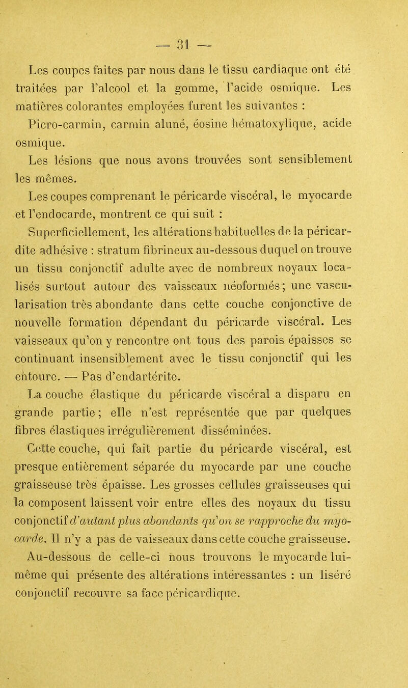 Les coupes faites par nous dans le tissu cardiaque ont été traitées par l'alcool et la gomme, l'acide osmique. Les matières colorantes employées furent les suivantes : Picro-carmin, carmin aluné, éosine hématoxylique, acide osmique. Les lésions que nous avons trouvées sont sensiblement les mêmes. Les coupes comprenant le péricarde viscéral, le myocarde et l'endocarde, montrent ce qui suit : Superficiellement, les altérations habituelles de la péricar- dite adhésive : stratum fibrineux au-dessous duquel on trouve un tissu conjonctif adulte avec de nombreux noyaux loca- lisés surtout autour des vaisseaux néoformés; une vascu- larisation très abondante dans cette couche conjonctive de nouvelle formation dépendant du péricarde viscéral. Les vaisseaux qu'on y rencontre ont tous des parois épaisses se continuant insensiblement avec le tissu conjonctif qui les entoure. — Pas d'endartérite. La couche élastique du péricarde viscéral a disparu en grande partie ; elle n'est représentée que par quelques fibres élastiques irrégulièrement disséminées. Cotte couche, qui fait partie du péricarde viscéral, est presque entièrement séparée du myocarde par une couche graisseuse très épaisse. Les grosses cellules graisseuses qui la composent laissent voir entre elles des noyaux du tissu conjonctif d'autant plus abondants qu'on se rapproche du myo- carde. Il n'y a pas de vaisseaux dans cette couche graisseuse. Au-dessous de celle-ci nous trouvons le myocarde lui- même qui présente des altérations intéressantes : un liséré conjonctif recouvre sa face péricardique.