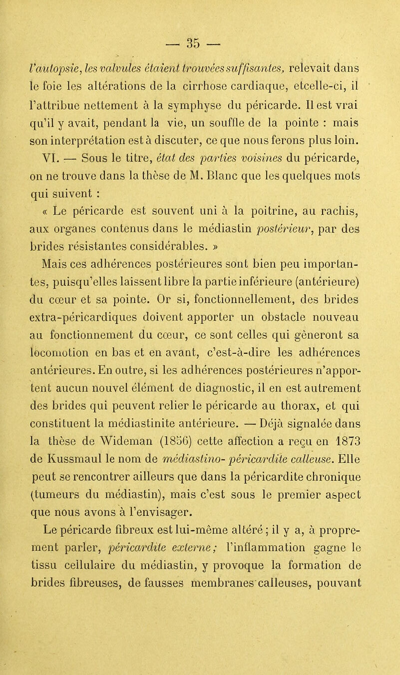 l'autopsie, les valvules étaient trouvées suffisantes, relevait dans le foie les altérations de la cirrhose cardiaque, etcelle-ci, il l'attribue nettement à la symphyse du péricarde. Il est vrai qu'il y avait, pendant la vie, un souffle de la pointe : mais son interprétation esta discuter, ce que nous ferons plus loin. VI. :— Sous le titre, état des parties voisines du péricarde, on ne trouve dans la thèse de M. Blanc que les quelques mots qui suivent : « Le péricarde est souvent uni à la poitrine, au rachis, aux organes contenus dans le médiastin postérieur, par des brides résistantes considérables. » Mais ces adhérences postérieures sont bien peu importan- tes, puisqu'elles laissent libre la partie inférieure (antérieure) du cœur et sa pointe. Or si, fonctionnellement, des brides extra-péricardiques doivent apporter un obstacle nouveau au fonctionnement du cœur, ce sont celles qui gêneront sa locomotion en bas et en avant, c'est-à-dire les adhérences antérieures. En outre, si les adhérences postérieures n'appor- tent aucun nouvel élément de diagnostic, il en est autrement des brides qui peuvent relier le péricarde au thorax, et qui constituent la médiastinite antérieure. — Déjà signalée dans la thèse de Wideman (1856) cette affection a reçu en 1873 de Kussmaul le nom de médiastino- péricardite calleuse. Elle peut se rencontrer ailleurs que dans la péricardite chronique (tumeurs du médiastin), mais c'est sous le premier aspect que nous avons à l'envisager. Le péricarde fibreux est lui-même altéré ; il y a, à propre- ment parler, péricardite externe; l'inflammation gagne le tissu cellulaire du médiastin, y provoque la formation de brides fibreuses, défausses membranes calleuses, pouvant