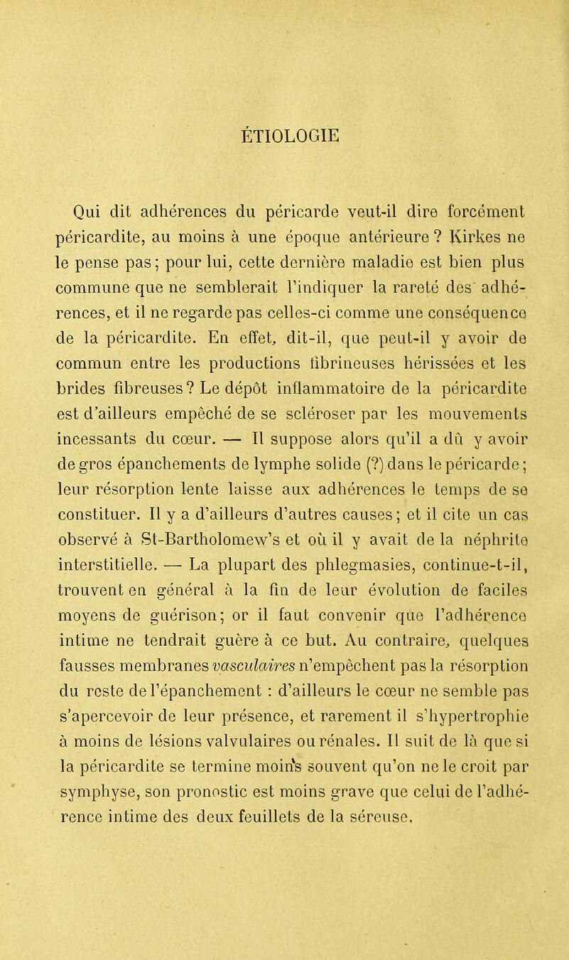 ÉTIOLOGIÈ Qui dit adhérences du péricarde veut-il dire forcément péricardite, au moins à une époque antérieure ? Kirkes ne le pense pas; pour lui, cette dernière maladie est bien plus commune que ne semblerait l'indiquer la rareté des adhé- rences, et il ne regarde pas celles-ci comme une conséquence de la péricardite. En effet, dit-il, que peut-il y avoir de commun entre les productions fibrineuses hérissées et les brides fibreuses ? Le dépôt inflammatoire de la péricardite est d'ailleurs empêché de se scléroser par les mouvements incessants du cœur. — Il suppose alors qu'il a dû y avoir de gros épanchements de lymphe solide (?) dans le péricarde ; leur résorption lente laisse aux adhérences le temps de se constituer. Il y a d'ailleurs d'autres causes ; et il cite un cas observé à St-Bartholomew's et où il y avait de la néphrite interstitielle. — La plupart des phlegmasies, continue-t-il, trouvent en général à la fin de leur évolution de faciles moyens de guérison; or il faut convenir que l'adhérence intime ne tendrait guère à ce but. Au contraire, quelques fausses membranes vasculaires n'empêchent pas la résorption du reste del'épanchement : d'ailleurs le cœur ne semble pas s'apercevoir de leur présence, et rarement il s'hypertrophie à moins de lésions valvulaires ou rénales. Il suit de là que si la péricardite se termine moirîs souvent qu'on ne le croit par symphyse, son pronostic est moins grave que celui de l'adhé- rence intime des deux feuillets de la séreuse,