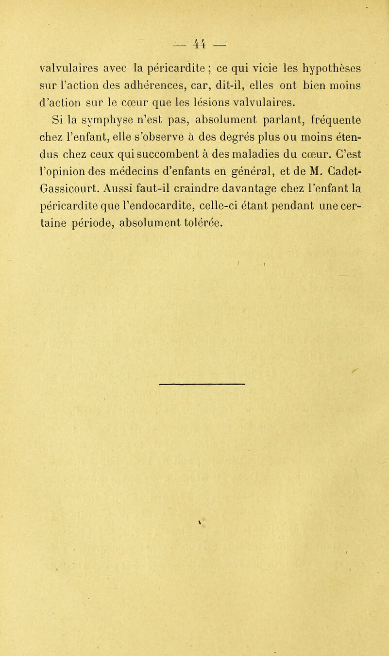 valvulaires avec la péricardite ; ce qui vicie les hypothèses sur Faction des adhérences, car, dit-il, elles ont bien moins d'action sur le cœur que les lésions valvulaires. Si la symphyse n'est pas, absolument parlant, fréquente chez l'enfant, elle s'observe à des degrés plus ou moins éten- dus chez ceux qui succombent à des maladies du cœur. C'est l'opinion des médecins d'enfants en général, et de M. Cadet- Gassicourt. Aussi faut-il craindre davantage chez l'enfant la péricardite que l'endocardite, celle-ci étant pendant une cer- taine période, absolument tolérée.