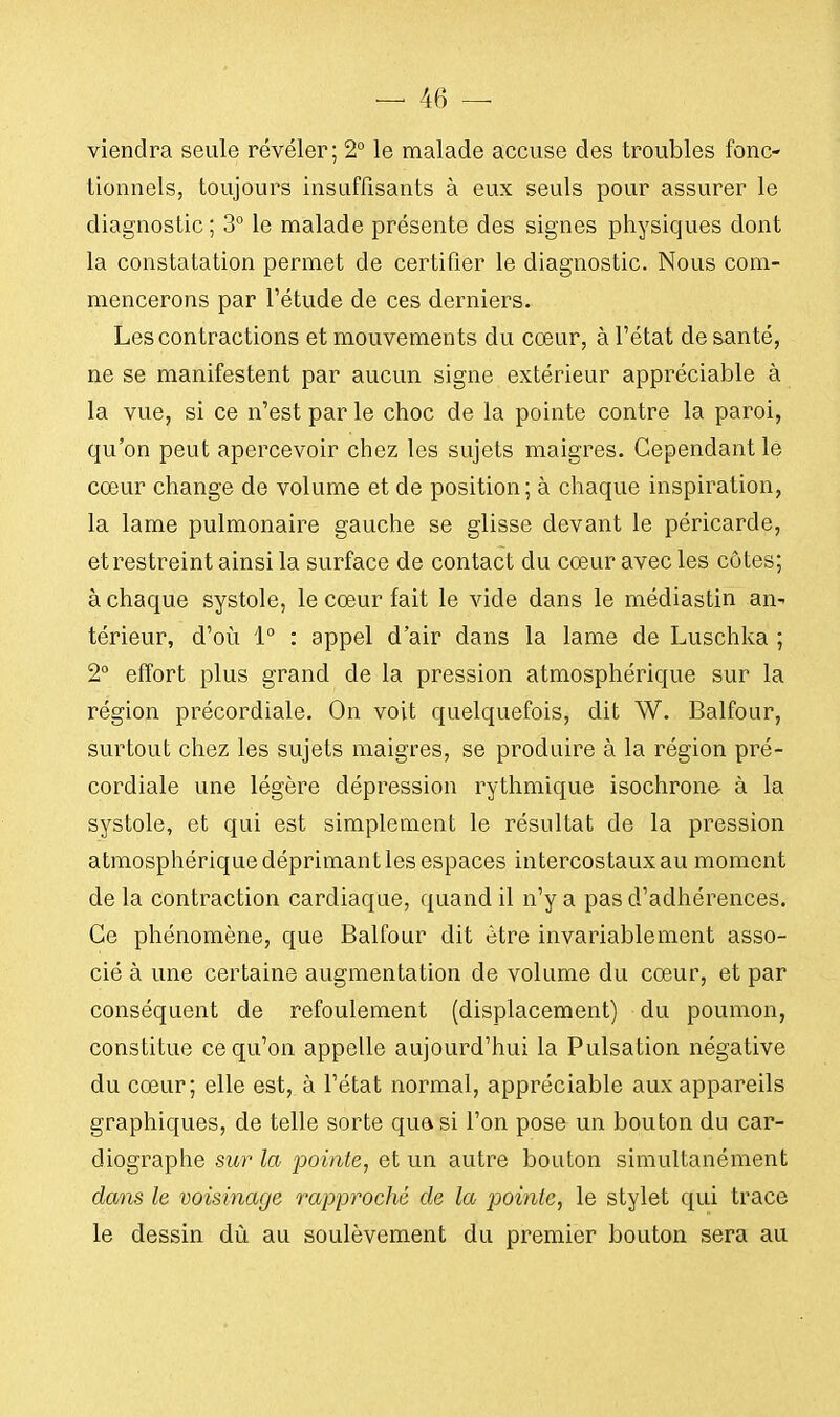 viendra seule révéler; 2° le malade accuse des troubles fonc- tionnels, toujours insuffisants à eux seuls pour assurer le diagnostic ; 3° le malade présente des signes physiques dont la constatation permet de certifier le diagnostic. Nous com- mencerons par l'étude de ces derniers. Les contractions et mouvements du cœur, à l'état de santé, ne se manifestent par aucun signe extérieur appréciable à la vue, si ce n'est par le choc de la pointe contre la paroi, qu'on peut apercevoir chez les sujets maigres. Cependant le cœur change de volume et de position; à chaque inspiration, la lame pulmonaire gauche se glisse devant le péricarde, etrestreint ainsi la surface de contact du cœur avec les côtes; à chaque systole, le cœur fait le vide dans le médiastin an- térieur, d'où 1° : appel d'air dans la lame de Luschka ; 2° effort plus grand de la pression atmosphérique sur la région précordiale. On voit quelquefois, dit W. Balfour, surtout chez les sujets maigres, se produire à la région pré- cordiale une légère dépression rythmique isochrone à la systole, et qui est simplement le résultat de la pression atmosphérique déprimant les espaces intercostaux au moment de la contraction cardiaque, quand il n'y a pas d'adhérences. Ce phénomène, que Balfour dit être invariablement asso- cié à une certaine augmentation de volume du cœur, et par conséquent de refoulement (displacement) du poumon, constitue ce qu'on appelle aujourd'hui la Pulsation négative du cœur; elle est, à l'état normal, appréciable aux appareils graphiques, de telle sorte quasi l'on pose un bouton du car- diographe sur la pointe, et un autre bouton simultanément dans le voisinage rapproché de la pointe, le stylet qui trace le dessin dù au soulèvement du premier bouton sera au