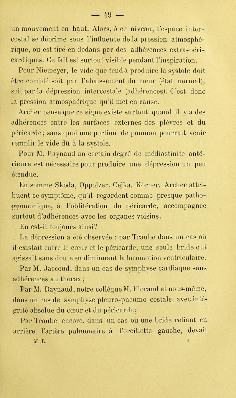 un mouvement en haut. Alors, à ce niveau, l'espace inter- costal se déprime sous l'influence delà pression atmosphé- rique, ou est tiré en dedans par des adhérences extra-péri- cardiques. Ce fait est surtout visible pendant l'inspiration. Pour Niemeyer, le vide que tend à produire la systole doit être comblé soit par l'abaissement du cœur (état normal), soit par la dépression intercostale (adhérences). C'est donc la pression atmosphérique qu'il met en cause. Archer pense que ce signe existe surtout quand il y a des adhérences entre les surfaces externes des plèvres et du péricarde; sans quoi une portion de poumon pourrait venir remplir le vide dû à la systole. Pour M. Paynaud un certain degré de médiastinite anté- rieure est nécessaire pour produire une dépression un peu étendue. En somme Skoda, Oppolzer, Cejka, Kôrner, Archer attri- buent ce symptôme, qu'il regardent comme presque patho- gnomonique, à l'oblitération du péricarde, accompagnée surtout d'adhérences avec les organes voisins. En est-il toujours ainsi? La dépression a été observée : par Traube dans un cas où il existait entre le cœur et le péricarde, une seule bride qui agissait sans doute en diminuant la locomotion ventriculaire. Par M. Jaccoud, dans un cas de symphyse cardiaque sans adhérences au thorax ; Par M. Raynaud, notre collègue M. Florand et nous-même, dans un cas de symphyse pleuro-pneumo-costale, avec inté- grité absolue du cœur et du péricarde; Par Traube encore, dans un cas où une bride reliant en arrière l'artère pulmonaire à l'oreillette gauche, devait M.-L. 4