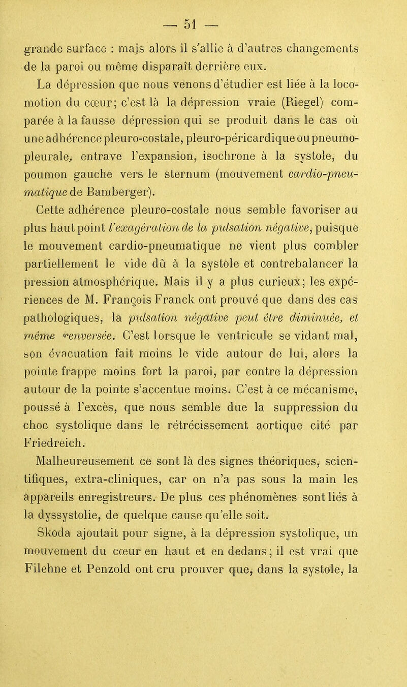 grande surface : mais alors il s'allie à d'autres changements de la paroi ou même disparaît derrière eux. La dépression que nous venons d'étudier est liée à la loco- motion du cœur; c'est là la dépression vraie (Riegel) com- parée à la fausse dépression qui se produit dans le cas où une adhérence pleuro-costale, pleuro-péricardique ou pneumo- pleurale, entrave l'expansion, isochrone à la systole, du poumon gauche vers le sternum (mouvement cardio-pneu- matique de Bamberger). Cette adhérence pleuro-costale nous semble favoriser au plus haut point l'exagération de la pulsation négative, puisque le mouvement cardio-pneumatique ne vient plus combler partiellement le vide dû à la systole et contrebalancer la pression atmosphérique. Mais il y a plus curieux; les expé- riences de M. François Franck ont prouvé que dans des cas pathologiques, la pulsation négative peut être diminuée, et même, renversée. C'est lorsque le ventricule se vidant mal, son évacuation fait moins le vide autour de lui, alors la pointe frappe moins fort la paroi, par contre la dépression autour de la pointe s'accentue moins. C'est à ce mécanisme, poussé à l'excès, que nous semble due la suppression du choc systolique dans le rétrécissement aortique cité par Friedreich. Malheureusement ce sont là des signes théoriques, scien- tifiques, extra-cliniques, car on n'a pas sous la main les appareils enregistreurs. De plus ces phénomènes sont liés à la dyssystolie, de quelque cause qu'elle soit. Skoda ajoutait pour signe, à la dépression systolique, un mouvement du cœur en haut et en dedans ; il est vrai que Filehne et Penzold ont cru prouver que, dans la systole, la