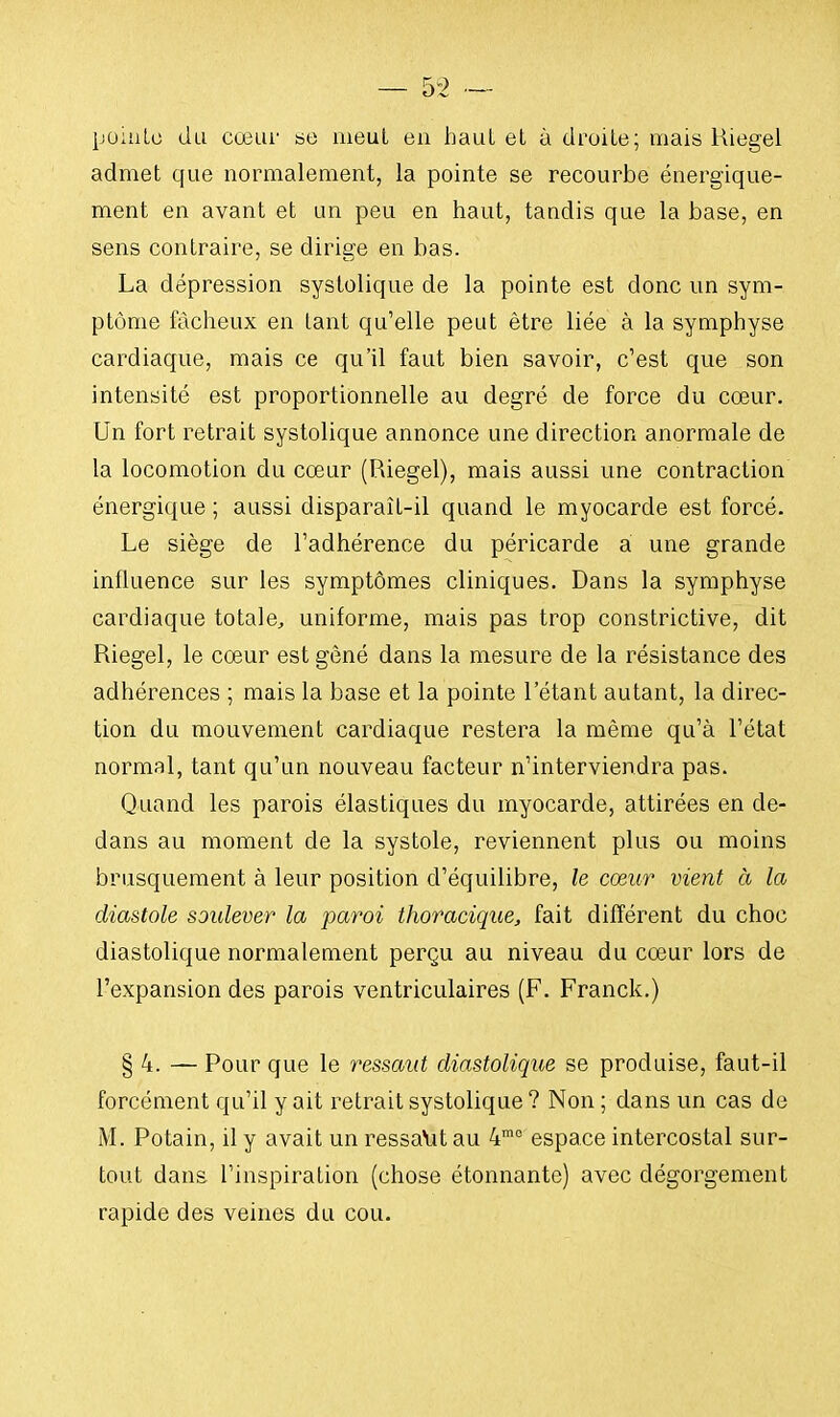 pointe du cœur se meut en haut et à droite; mais Riegel admet que normalement, la pointe se recourbe énergique- ment en avant et un peu en haut, tandis que la base, en sens contraire, se dirige en bas. La dépression systolique de la pointe est donc un sym- ptôme fâcheux en tant qu'elle peut être liée à la symphyse cardiaque, mais ce qu'il faut bien savoir, c'est que son intensité est proportionnelle au degré de force du cœur. Un fort retrait systolique annonce une direction anormale de la locomotion du cœur (Riegel), mais aussi une contraction énergique ; aussi disparaîL-il quand le myocarde est forcé. Le siège de l'adhérence du péricarde a une grande influence sur les symptômes cliniques. Dans la symphyse cardiaque totale., uniforme, mais pas trop constrictive, dit Riegel, le cœur est gêné dans la mesure de la résistance des adhérences ; mais la base et la pointe l'étant autant, la direc- tion du mouvement cardiaque restera la même qu'à l'état normal, tant qu'un nouveau facteur n'interviendra pas. Quand les parois élastiques du myocarde, attirées en de- dans au moment de la systole, reviennent plus ou moins brusquement à leur position d'équilibre, le cœur vient à la diastole soulever la paroi thoracique, fait différent du choc diastolique normalement perçu au niveau du cœur lors de l'expansion des parois ventriculaires (F. Franck.) § 4. — Pour que le ressaut diastolique se produise, faut-il forcément qu'il y ait retrait systolique ? Non ; dans un cas de M. Potain, il y avait un ressalit au 4mo espace intercostal sur- tout dans l'inspiration (chose étonnante) avec dégorgement rapide des veines du cou.