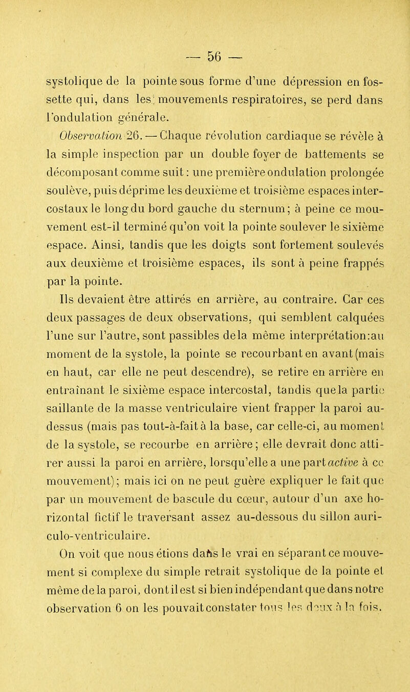 systolique de la pointe sous forme d'une dépression en fos- sette qui, dans les; mouvements respiratoires, se perd dans l'ondulation générale. Observation 26.— Chaque révolution cardiaque se révèle à la simple inspection par un double foyer de battements se décomposant comme suit : une première ondulation prolongée soulève, puis déprime les deuxième et troisième espaces inter- costaux le long du bord gauche du sternum; à peine ce mou- vement est-il terminé qu'on voit la pointe soulever le sixième espace. Ainsi, tandis que les doigts sont fortement soulevés aux deuxième et troisième espaces, ils sont à peine frappés par la pointe. Ils devaient être attirés en arrière, au contraire. Car ces deux passages de deux observations, qui semblent calquées l'une sur l'autre, sont passibles delà même interprétation:au moment de la systole, la pointe se recourbant en avant (mais en haut, car elle ne peut descendre), se retire en arrière en entraînant le sixième espace intercostal, tandis que la partie saillante de la masse ventriculaire vient frapper la paroi au- dessus (mais pas tout-à-fait à la base, car celle-ci, au moment de la systole, se recourbe en arrière; elle devrait donc atti- rer aussi la paroi en arrière, lorsqu'elle a une part active à ce mouvement); mais ici on ne peut guère expliquer le fait que par un mouvement de bascule du cœur, autour d'un axe ho- rizontal fictif le traversant assez au-dessous du sillon auri- culo-ventriculaire. On voit que nous étions dans le vrai en séparant ce mouve- ment si complexe du simple retrait systolique de la pointe et même de la paroi, dont il est si bien indépendant que dans notre observation 6 on les pouvait constater tons les doux à In fois.