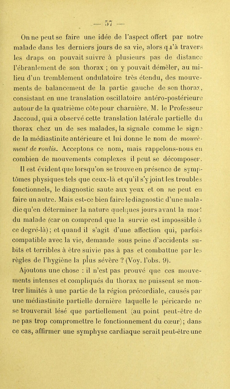 On ne peut se faire une idée de l'aspect offert par notre malade dans les derniers jours de sa vie, alors qa'à travers les draps on pouvait suivre à plusieurs pas de distance l'ébranlement de son thorax ; on y pouvait démêler, au mi- lieu d'un tremblement ondulatoire très étendu, des mouve- ments de balancement de la partie gauche de son thorax, consistant en une translation oscillatoire antéro-postérieure autour de la quatrième côte pour charnière. M. le Professeur Jaccoud, qui a observé cette translation latérale partielle du thorax chez un de ses malades, la signale comme le signo de la médiastinite antérieure et lui donne le nom de mouve- ment de roulis. Acceptons ce nom, mais rappelons-nous en combien de mouvements complexes il peut se décompose]'. Il est évident que lorsqu'on se trouve en présence de symp- tômes physiques tels que ceux-là et qu'il s'y joint les troubles fonctionnels, le diagnostic saute aux yeux et on ne peut en faire un autre. Mais est-ce bien faire le diagnostic d'une mala- die qu'en déterminer la nature quelques jours avant la moi'! du malade (car on comprend que la survie est impossible à ce degré-là) ; et quand il s'agit d'une affection qui, parfois compatible avec la vie, demande sous peine d'accidents su- bits et terribles à être suivie pas à pas et combattue par les règles de l'hygiène la plus sévère ? (Voy. l'obs. 9). Ajoutons une chose : il n'est pas prouvé que ces mouve- ments intenses et compliqués du thorax ne puissent se mon- trer limités à une partie de la région précordiale, causés par une médiastinite partielle dernière laquelle le péricarde ne se trouverait lésé que partiellement (au point peut-être de ne pas trop compromettre le fonctionnement du cœur) ; clans ce cas, affirmer une symphyse cardiaque serait peut-être une