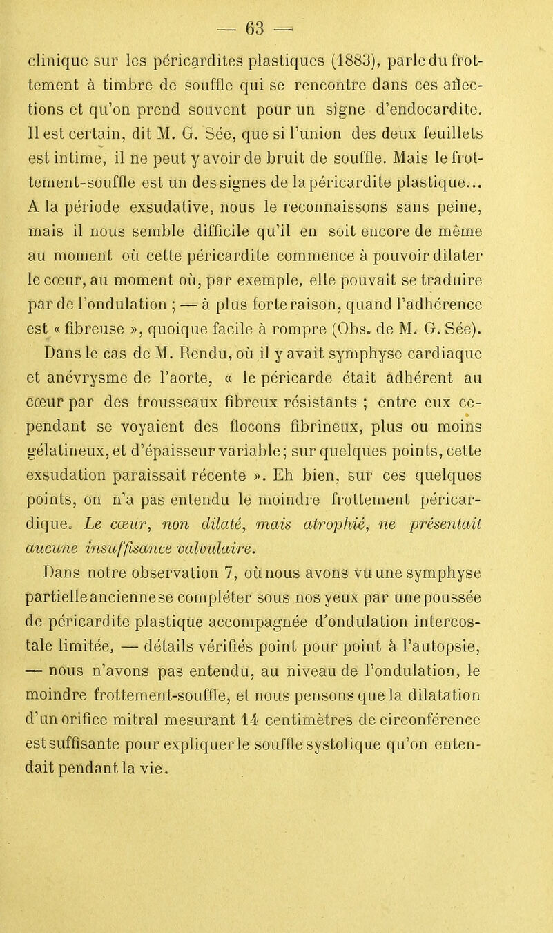 clinique sur les péricardites plastiques (1883), parle du frot- tement à timbre de souffle qui se rencontre dans ces atïec- tions et qu'on prend souvent pour un signe d'endocardite. Il est certain, dit M. G. Sée, que si l'union des deux feuillets est intime, il ne peut y avoir de bruit de souffle. Mais le frot- tement-souffle est un des signes de lapéricardite plastique... A la période exsudative, nous le reconnaissons sans peine, mais il nous semble difficile qu'il en soit encore de môme au moment où cette péricardite commence à pouvoir dilater le cœur, au moment où, par exemple, elle pouvait se traduire par de l'ondulation ; — à plus forte raison, quand l'adhérence est « fibreuse », quoique facile à rompre (Obs. de M. G. Sée). Dans le cas de M. Rendu, où il y avait symphyse cardiaque et anévrysme de l'aorte, « le péricarde était adhérent au cœur par des trousseaux fibreux résistants ; entre eux ce- pendant se voyaient des flocons fibrineux, plus ou moins gélatineux, et d'épaisseur variable; sur quelques points, cette exsudation paraissait récente ». Eh bien, sur ces quelques points, on n'a pas entendu le moindre frottement péricar- dique» Le cœur, non dilaté, mais atrophié, ne présentait aucune insuffisance valvulaire. Dans notre observation 7, où nous avons vu une symphyse partielle ancienne se compléter sous nos yeux par une poussée de péricardite plastique accompagnée d'ondulation intercos- tale limitée, — détails vérifiés point pour point à l'autopsie, — nous n'avons pas entendu, au niveau de l'ondulation, le moindre frottement-souffle, et nous pensons que la dilatation d'un orifice mitral mesurant 14 centimètres de circonférence est suffisante pour expliquer le souffle systolique qu'on enten- dait pendant la vie.