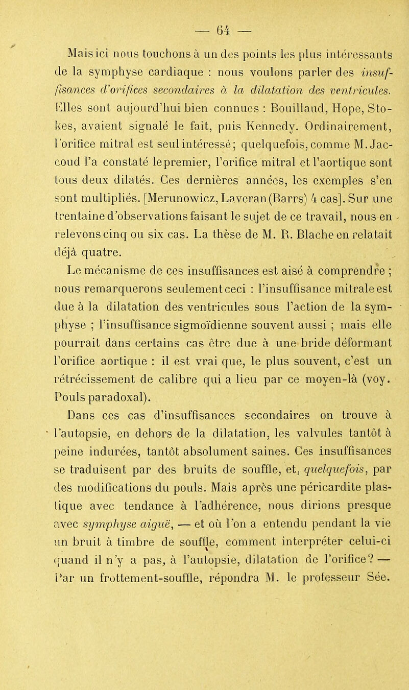 Mais ici nous touchons à un des points les plus intéressants Je la symphyse cardiaque : nous voulons parler des insuf- fisances d'orifices secondaires à la dilatation des ventricules. iClles sont aujourd'hui bien connues : Bouillaud, Hope, Sto- kes, avaient signalé le fait, puis Kennedy. Ordinairement, l'orifice mitral est seul intéressé; quelquefois, comme M. Jac- coud l'a constaté lepremier, l'orifice mitral etl'aortique sont tous deux dilatés. Ces dernières années, les exemples s'en sont multipliés. [Merunowicz,Laveran(Barrs) 4 cas]. Sur une trentaine d'observations faisant le sujet de ce travail, nous en relevons cinq ou six cas. La thèse de M. R. Blache en relatait déjà quatre. Le mécanisme de ces insuffisances est aisé à comprendre ; nous remarquerons seulement ceci : l'insuffisance mitraleest due à la dilatation des ventricules sous l'action de la sym- physe ; l'insuffisance sigmoïdienne souvent aussi ; mais elle pourrait dans certains cas être due à une bride déformant l'orifice aortique : il est vrai que, le plus souvent, c'est un rétrécissement de calibre qui a lieu par ce moyen-là (voy. Pouls paradoxal). Dans ces cas d'insuffisances secondaires on trouve à l'autopsie, en dehors de la dilatation, les valvules tantôt à peine indurées, tantôt absolument saines. Ces insuffisances se traduisent par des bruits de souffle, et, quelquefois, par des modifications du pouls. Mais après une péricardite plas- tique avec tendance à l'adhérence, nous dirions presque avec symphyse aiguë, — et où I on a entendu pendant la vie un bruit à timbre de souffle, comment interpréter celui-ci quand il n'y a pas, à l'autopsie, dilatation de l'orifice? — l'ar un frottement-souffle, répondra M. le professeur Sée.