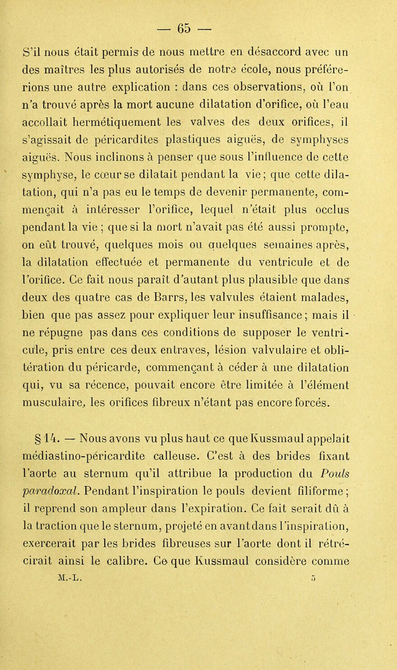 S'il nous était permis de nous mettre en désaccord avec un des maîtres les plus autorisés de notre école, nous préfére- rions une autre explication : dans ces observations, où l'on n'a trouvé après la mort aucune dilatation d'orifice, où l'eau accollait hermétiquement les valves des deux orifices, il s'agissait de péricardites plastiques aiguës, de symphyses aiguës. Nous inclinons à penser que sous l'influence de cette symphyse, le cœur se dilatait pendant la vie; que cette dila- tation, qui n'a pas eu le temps de devenir permanente, com- mençait à intéresser l'orifice, lequel n'était plus occlus pendant la vie ; que si la mort n'avait pas été aussi prompte, on eût trouvé, quelques mois ou quelques semaines après, la dilatation effectuée et permanente du ventricule et de l'orifice. Ce fait nous paraît d'autant plus plausible que dans deux des quatre cas de Barrs, les valvules étaient malades, bien que pas assez pour expliquer leur insuffisance ; mais il ne répugne pas dans ces conditions de supposer le ventri- cule, pris entre ces deux entraves, lésion valvulaire et obli- tération du péricarde, commençant à céder à une dilatation qui, vu sa récence, pouvait encore être limitée à l'élément musculaire, les orifices fibreux n'étant pas encore forcés. § 14. — Nous avons vu plus haut ce que Kussmaul appelait médiastino-péricardite calleuse. C'est à des brides fixant l'aorte au sternum qu'il attribue la production du Pouls paradoxal. Pendant l'inspiration le pouls devient filiforme ; il reprend son ampleur dans l'expiration. Ce fait serait dû à la traction que le sternum, projeté en avantdans l'inspiration, exercerait par les brides fibreuses sur l'aorte dont il rétré- cirait ainsi le calibre. Ce que Kussmaul considère comme M.-L. 5