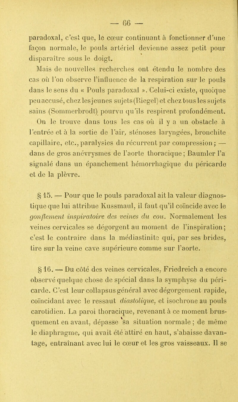 — G G — paradoxal, c'est que, le cœur continuant à fonctionner d'une façon normale, le pouls artériel devienne assez petit pour disparaître sous le doigt. Mais de nouvelles recherches ont étendu le nombre des cas où l'on observe l'influence de la respiration sur le pouls dans le sens du « Pouls paradoxal ». Celui-ci existe, quoique peuaccusé, chezlesjeunes sujets (Riegel) et chez tous les sujets sains (Sommerbrodt) pourvu qu'ils respirent profondément. On le trouve dans tous les cas où il y a un obstacle à l'entrée et à la sortie de l'air, sténoses laryngées, bronchite capillaire, etc., paralysies du récurrent par compression ; — dans de gros anévrysmes de l'aorte thoracique; Baumler l'a signalé dans un épanchement hémorrhagique du péricarde et de la plèvre. § 15. — Pour que le pouls paradoxal ait la valeur diagnos- tique que lui attribue Kussmaul, il faut qu'il coïncide avec le gonflement inspiratoire des veines du cou. Normalement les veines cervicales se dégorgent au moment de l'inspiration; c'est le contraire clans la médiastinitc qui, par ses brides, tire sur la veine cave supérieure comme sur l'aorte. § 16. — Du côté des veines cervicales, Friedreich a encore observé quelque chose de spécial dans la symphyse du péri- carde. C'est leur collapsusgénéral avec dégorgement rapide, coïncidant avec le ressaut diastolique, et isochrone au pouls carotidien. La paroi thoracique, revenant à ce moment brus- quement en avant, dépasse *sa situation normale ; de même le diaphragme, qui avait été attiré en haut, s'abaisse davan- tage, entraînant avec lui le cœur et les gros vaisseaux. Il se